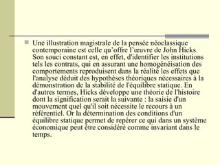 Une illustration magistrale de la pensée néoclassique contemporaine est celle qu’offre l’œuvre de John Hicks .  Son souci constant est, en effet, d'identifier les institutions tels les contrats, qui en assurant une homogénéisation des comportements reproduisent dans la réalité les effets que l'analyse déduit des hypothèses théoriques nécessaires à la démonstration de la stabilité de l'équilibre statique. En d'autres termes, Hicks développe une théorie de l'histoire dont la signification serait la suivante : la saisie d'un mouvement quel qu'il soit nécessite le recours à un référentiel. Or la détermination des conditions d'un équilibre statique permet de repérer ce qui dans un système économique peut être considéré comme invariant dans le temps. 