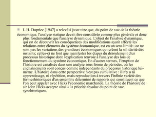L.H. Dupriez [1947] a relevé à juste titre que, du point de vue de la théorie économique, l'analyse statique devait être considérée comme plus générale et donc plus fondamentale que l'analyse dynamique. L'objet de l'analyse dynamique, qui est de découvrir les conséquences des modifications ayant affecté les relations entre éléments du système économique, est en un sens limité : ce ne sont pas les variations des grandeurs économiques qui créent la solidarité des instants; celles-ci ne font que manifester les étapes du déroulement d'un processus historique dont l'explication renvoie à l'analyse des lois de fonctionnement du système économique. En d'autres termes, l'irruption de l'histoire est canalisée dans une analyse sous forme de périodes, où les enchaînements sont conçus comme indépendants du processus historique lui-même. L'histoire dans cette perspective n'est pas cumulative : il n'y a ni apprentissage, ni répétition, mais reproduction à travers l'infinie variété des formeshistoriques d'un ensemble déterminé de rapports qui constituent ce que l'on peut appeler avec Hicks l'économie marchande. La théorie de l'histoire de sir John Hicks accepte ainsi « la priorité absolue du point de vue synchronique». 