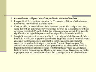 Les tendances critiques: marxistes, radicales et anti-utilitaristes La spécificité de la critique marxiste de l'économie politique réside dans ses, fondements matérialistes et dialectiques. C'est, en effet, le matérialisme dialectique qui permit à la critique marxiste, seule d'abord, en concurrence avec d’autres théories de la société aujourd’hui, de rendre compte de l’intelligibilité des phénomènes sociaux et d’en livrer la signification au regard du processus historique d’évolution des sociétés. Joseph Schumpeter a fortement souligné cette originalité de l'oeuvre de Marx. Pour lui : « Marx fut le premier économiste de grande classe à reconnaître et à enseigner systématiquement comment la théorie économique peut être convertie en analyse historique et comment l'exposé historique peut être converti en  histoire raisonnée».  Cette performance est directement liée à la théorie marxiste des classes sociales  «instrument analytique qui, en reliant l'interprétation économique de l'histoire aux concepts de l'économie de profit, regroupe toutes les données sociales et fait converger tous les phénomènes»   