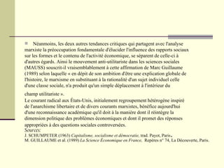 Néanmoins, les deux autres tendances critiques qui partagent avec l'analyse  marxiste la préoccupation fondamentale d'élucider l'influence des rapports sociaux  sur les formes et le contenu de l'activité économique, se séparent de celle-ci à  d'autres égards. Ainsi le mouvement anti-utilitariste dans les sciences sociales  (MAUSS) souscrit-il vraisemblablement à cette affirmation de Marc Guillaume (1989) selon laquelle « en dépit de son ambition d'être une explication globale de l'histoire, le marxisme en substituant à la rationalité d'un sujet individuel celle d'une classe sociale, n'a produit qu'un simple déplacement à l'intérieur du  champ utilitariste ».   Le courant radical aux États-Unis, initialement regroupement hétérogène inspiré de l'anarchisme libertaire et de divers courants marxistes, bénéfice aujourd'hui d'une reconnaissance académique qu'il doit à la manière dont il réintègre la  dimension politique des problèmes économiques et dont il promet des réponses  appropriées à des questions sociales controversées.   Sources: J. SCHUMPETER (1963)  Capitalisme, socialisme et démocratie,  trad. Payot, Paris . M. GUILLAUME et al. (1989)  La Science Économique en France,   Repères   n° 74, La Découverte, Paris. 