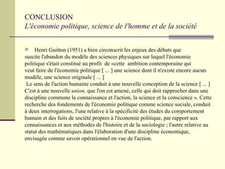 CONCLUSION  L'économie politique, science de l'homme et de la société Henri Guitton (1951) a bien circonscrit les enjeux des débats que  suscite l'abandon du modèle des sciences physiques sur lequel l'économie politique s'était constitué au profit  de «cette  ambition contemporaine qui  veut faire de l'économie politique [ ... ] une science dont il n'existe encore aucun modèle, une science originale [ ... ]  Le sens de l'action humaine conduit à une nouvelle conception de la science [ ... ] C'est à une nouvelle  union,  que l'on est amené, celle qui doit rapprocher dans une  discipline commune la connaissance et l'action, la science et la conscience ». Cette  recherche des fondements de l'économie politique comme science sociale, conduit  à deux interrogations, l'une relative à la spécificité des études du comportement  humain et des faits de société propres à l'économie politique, par rapport aux  connaissances et aux méthodes de l'histoire et de la sociologie ; l'autre relative au  statut des mathématiques dans l'élaboration d'une discipline économique,  envisagée comme savoir opérationnel en vue de l'action.   