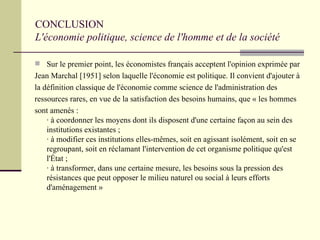 CONCLUSION  L'économie politique, science de l'homme et de la société Sur le premier point, les économistes français acceptent l'opinion exprimée par  Jean Marchal [1951] selon laquelle l'économie est politique. Il convient d'ajouter à  la définition classique de l'économie comme science de l'administration des  ressources rares, en vue de la satisfaction des besoins humains, que « les hommes  sont amenés : · à coordonner les moyens dont ils disposent d'une certaine façon au sein des institutions existantes ; · à modifier ces institutions elles-mêmes, soit en agissant isolément, soit en se regroupant, soit en réclamant l'intervention de cet organisme politique qu'est l'État ; · à transformer, dans une certaine mesure, les besoins sous la pression des résistances que peut opposer le milieu naturel ou social à leurs efforts d'aménagement » 