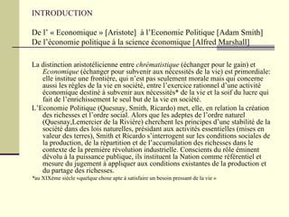 INTRODUCTION De l’ « Economique » [Aristote]  à l’Economie Politique [Adam Smith] De l’économie politique à la science économique [Alfred Marshall] La distinction aristotélicienne entre  chrématistique  (échanger pour le gain) et  Economique  (échanger pour subvenir aux nécessités de la vie) est primordiale: elle institue une frontière, qui n’est pas seulement morale mais qui concerne aussi les règles de la vie en société, entre l’exercice rationnel d’une activité économique destiné à subvenir aux nécessités* de la vie et la soif du lucre qui fait de l’enrichissement le seul but de la vie en société. L’Economie Politique (Quesnay, Smith, Ricardo) met, elle, en relation la création des richesses et l’ordre social. Alors que les adeptes de l’ordre naturel (Quesnay,Lemercier de la Rivière) cherchent les principes d’une stabilité de la société dans des lois naturelles, présidant aux activités essentielles (mises en valeur des terres), Smith et Ricardo s’interrogent sur les conditions sociales de la production, de la répartition et de l’accumulation des richesses dans le contexte de la première révolution industrielle. Conscients du rôle éminent dévolu à la puissance publique, ils instituent la Nation comme référentiel et mesure du jugement à appliquer aux conditions existantes de la production et du partage des richesses. * au XIXème siècle «quelque chose apte à satisfaire un besoin pressant de la vie » 