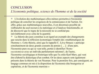 CONCLUSION  L'économie politique, science de l'homme et de la société L'évolution des mathématiques elles-mêmes permettra à l'économie  politique de concilier les exigences de la connaissance et de l'action. En  effet, grâce aux mathématiques nouvelles, il est désormais possible de  s'affranchir du seul recours à la statistique et à l'analyse fonctionnelle, et  de découvrir que le règne de la nécessité ne se confond pas  inévitablement avec celui de la quantité. La théorie des jeux constitue à cet égard un exemple des changements  que suscite dans la réflexion économique l'emploi des «mathématiques de l'homme ». Cette théorie, ainsi que le rappelle C. Lévy-Strauss « participe  simultanément de deux grands courants de pensée [ ... ] : d'une part,  l'économie pure ou qui se veut telle, portée à identifier  l'homo  oeconomicus  avec un individu parfaitement rationnel ; de l'autre,  l'économie sociologique et historique telle que l'a créée Karl Marx, qui veut  être d'abord la dialectique d'un combat. Or les deux aspects sont également  présents dans la théorie de von Neuman. Pour la première fois, par conséquent, un  langage commun est mis à la disposition de l'économie dite bourgeoise et  capitaliste, et de l'économie marxiste » 