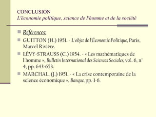 CONCLUSION  L'économie politique, science de l'homme et de la société Références: GUITTON (H.) 1951. -  L'objet de l'Économie Politique,  Paris, Marcel Rivière.  LÈVY-STRAUSS (C.) 1954. - « Les mathématiques de l'homme »,  Bulletin International des Sciences Sociales,  vol. 6, n° 4, pp. 643-653. MARCHAL, (J.) 1951. - « La crise contemporaine de la science économique »,  Banque,  pp. 1-6. 