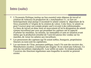 Intro (suite) L’Economie Politique institue un lien essentiel entre dépense de travail et création de richesses (la production de « marchandises ») : ce lien est historiquement situé puisqu’il reconnaît le salarié comme le  dépositaire de la force essentielle à l’origine de la création de valeur. Cette force, le salarié ne peut l’exercer pour son compte propre sauf à revenir à des robinsonnades. La force de travail est donc mise en mouvement (d’où la désignation du salarié comme travailleur) par ceux qui possédant les capitaux ont la capacité d’acheter les machines, les terrains, les immeubles et sont en situation avant même que la production (résultat de l’activité) puisse être vendue sur les marchés, de verser les salaires aux travailleurs.  Les possesseurs des capitaux (qu’ils soient nobles, bourgeois, propriétaires fonciers ou non) sont les capitalistes. Les serviteurs de l’Etat, puissance publique, (sauf s’ils sont des ouvriers des Manufuctures royales), constituent une énigme: ils ne créent pas richesses. Ce sont des travailleurs improductifs. Leur utilité est autre: ils rendent possible l’exercice des fonctions régaliennes sans lesquelles la société ne pourrait exister. 