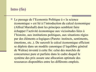 Intro (fin) Le passage de l’Economie Politique à « la science économique » est lié à l’introduction du calcul économique (Alfred Marshall) dont les principes semblent faire échapper l’activité économique aux vicissitudes liées à l’histoire, aux institutions politiques, aux situations régies par des éléments a-logiques (Pareto: instincts, sentiments, émotions, etc..). De surcroît le calcul économique efficient se déploie dans un modèle canonique (l’équilibre général de Walras) inventé à cette fin: celui des marchés de concurrence pure et parfaite dans le cadre duquel le système des prix assure une allocation optimale des ressources disponibles entre les différents emplois. 