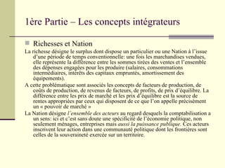Richesses et Nation La richesse désigne le surplus dont dispose un particulier ou une Nation à l’issue d’une période de temps conventionnelle: une fois les marchandises vendues, elle représente la différence entre les sommes tirées des ventes et l’ensemble des dépenses engagées pour les produire (salaires, consommations intermédiaires, intérêts des capitaux empruntés, amortissement des équipements). A cette problématique sont associés les concepts de facteurs de production, de coûts de production, de revenus de facteurs, de profits, de prix d’équilibre. La différence entre les prix de marché et les prix d’équilibre est la source de rentes appropriées par ceux qui disposent de ce que l’on appelle précisément un « pouvoir de marché » La Nation désigne  l’ensemble des acteurs  au regard desquels la comptabilisation a un sens: ici et c’est sans doute une spécificité de l’économie politique, non seulement ménages, entreprises mais  aussi la puissance publique.  Ces acteurs inscrivent leur action dans une communauté politique dont les frontières sont celles de la souveraineté exercée sur un territoire. 1ère Partie – Les concepts intégrateurs 