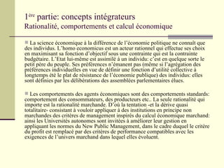 1 ère  partie: concepts intégrateurs Rationalité, comportements et calcul économique La science économique à la différence de l’économie politique ne connaît que des individus. L’homo economicus est un acteur rationnel qui effectue ses choix en maximisant sa fonction d’objectif sous une contrainte qui est la contrainte budgétaire. L’Etat lui-même est assimilé à un individu: c’est en quelque sorte le petit père du peuple. Ses préférences n’émanent pas (même si l’agrégation des préférences individuelles en vue de définir une fonction d’utilité collective à longtemps été le plat de résistance de l’économie publique) des individus: elles sont définies par les délibérations des assemblées parlementaires élues. Les comportements des agents économiques sont des comportements standards: comportement des consommateurs, des producteurs etc.. La seule rationalité qui importe est la rationalité marchande. D’où la tentation -et la dérive quasi totalitaire- consistant à vouloir appliquer à des institutions en principe non marchandes des critères de management inspirés du calcul économique marchand: ainsi les Universités autonomes sont invitées à améliorer leur gestion en appliquant les normes du New Public Management, dans le cadre duquel le critère du profit est remplacé par des critères de performance compatibles avec les exigences de l’univers marchand dans lequel elles évoluent. 