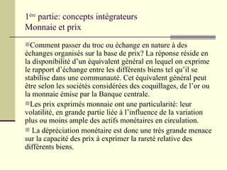 1 ère  partie: concepts intégrateurs Monnaie et prix Comment passer du troc ou échange en nature à des échanges organisés sur la base de prix? La réponse réside en la disponibilité d’un équivalent général en lequel on exprime le rapport d’échange entre les différents biens tel qu’il se stabilise dans une communauté. Cet équivalent général peut être selon les sociétés considérées des coquillages, de l’or ou la monnaie émise par la Banque centrale. Les prix exprimés monnaie ont une particularité: leur volatilité, en grande partie liée à l’influence de la variation  plus ou moins ample des actifs monétaires en circulation. La dépréciation monétaire est donc une très grande menace sur la capacité des prix à exprimer la rareté relative des différents biens. 