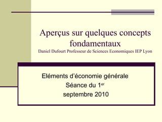 Aperçus sur quelques concepts fondamentaux Daniel Dufourt Professeur de Sciences Economiques IEP Lyon Eléments d’économie générale Séance du 1 er septembre 2010 