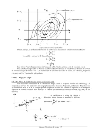 Eléments d'Hydrologie de Surface - 97 -
0,165
0,135
0,095
0,065
0,
03
0
regression de x en y
regression de y en x
y
x
Y
X
xx- σxx -2 σx
x + σx x + 2 σx
y -σy
y + σy
y + 2σy
Ellipses d'isodensité de probabilité
Dans la pratique, on peut estimer l'intervalle de confiance sur ρ en utilisant la transformation de Fischer
r1
r1
Ln
2
1
z
−
+
=
La variable z suit une loi de Gauss telle que:
ρ−
ρ+
=
1
1
Ln
2
1
z
σz=
1
n - 3
.
Pour obtenir l'intervalle de confiance à α % sur ρ, il suffit d'étudier celui sur z puis de passer des z au ρ.
Une autre façon de procéder est d'utiliser les tables de Fischer (données en hors-texte) qui donnent en fonction
du nombre de degrés de liberté ν = n - 2, la probabilité P de rencontrer par le fait du hasard, une valeur de ρˆ supérieur
à ρ
P
alors que X et Y sont en fait indépendants.
VIII.6.3. - Régression simple
VIII.6.3.1 - Choix du modèle linéaire - droite des moindres carrés
Soit deux séries d'observation X et Y telles qu'à chaque valeur xi, on puisse associer une valeur de yi. Les
couples (x,y) peuvent être représentés dans un graphique comme ci-dessous. Cependant, en l'absence d'hypothèse sur
les distributions de X et de Y, il n'est pas possible de prévoir la forme des courbes de régression. Rien n'empêche
cependant de chercher l'équation d'une droite y = ax + b telle que la somme des carrés des écarts εi = yi - a xi - b, soit
minimale.
0 1 2 3 4 5
0
1
2
3
4
5
6
7
8
9
10
11
12
13
14
15
y = ax + b
Y
X
y
x
ε
i
i
i
Les coefficients a et b que l'on cherche à
déterminer seront obtenus en annulant les dérivées
partielles de ∑
i = 1
n
εi
2 par rapport à a et b :
a
n
i
i
∂
∂∑=1
2
ε
= 0 =>
a
baxy
n
i
ii
∂
−−∂∑=1
2
)(
= - 2 Σ xi εi = 0
 