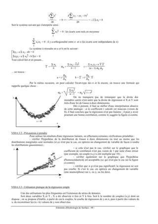 Eléments d'Hydrologie de Surface - 98 -
b
n
i
i
∂
∂∑=1
2
ε
= 0 =>
b
baxy
n
i
ii
∂
−−∂∑=1
2
)(
= - 2 Σ εi = 0
Soit le système suivant qui s'interprète ainsi :
∑
1
n
εi
2 = 0 : les écarts sont nuls en moyenne
∑
1
n
xi εi = 0 : il y a orthogonalité entre ε et x (les écarts sont indépendants de x)
Le système à résoudre en a et b est le suivant :


Σyi - a Σ xi - nb = 0
Σxiyi - a Σ xi
2 - b Σxi = 0
Tout calcul fait et en posant...
x
---
=
Σ xi
n σx =
Σ (xi - x
---
)2
n - 1 r =
Σ xi yi - n x
---
y
---
(n - 1) σx σy
... on trouve :
a = r
σy
σx
b = y
---
- r
σy
σx
x
---
Par la même occasion, on peut calculer l'écart-type des ε et là encore, on trouve une formule qui
rappelle quelque chose :
σε =
Σ εi
2
n - 1 = σy 1 - r2
-4 -2 0 2 4 6
x
y
r = 0!
On ne manquera pas de remarquer que la droite des
moindres carrés n'est autre que la droite de régression si X et Y sont
tirés d'une loi de Gauss à deux dimensions.
Dès à présent, il faut se méfier d'une interprétation abusive
de cette analogie : si le coefficient r calculé est mauvais (voisin de
0), il faut conclure que la régression n'est pas linéaire ; il peut y avoir
pourtant une bonne corrélation, comme le suggère la figure ci-contre.
VIII.6.3.2 - Précautions à prendre
Pour utiliser les résultats d'une régression linéaire, on effectuera certaines vérifications préalables :
- vérifier l'hypothèse de la distribution de Gauss à deux dimensions ou tout au moins que les
distributions marginales sont normales (si ce n'est pas le cas, on opérera un changement de variable de façon à rendre
les distributions gaussiennes) ;
0 1 2 3 4 5 6
0
10
20
30
y
x
- si cela n'est pas le cas, vérifier sur le graphique que le
coefficient de corrélation n'est pas voisin de 1 par suite d'une erreur
(par exemple, un couple (x,y) a été multiplié par 10) ;
- vérifier également sur le graphique que l'hypothèse
d'homoscédasticité est acceptable (ce qui n'est pas le cas sur la figure
ci-contre);
- vérifier que si ρ n'est pas significatif, la régression ne soit
pas courbe. Si c'est le cas, on opérera un changement de variable
(une anamorphose) sur x, ou y, ou les deux.
VIII.6.3.3 - Utilisation pratique de la régression simple
Une des utilisations les plus fréquentes est l'extension de séries de données.
Soit deux variables X et Y ; X a été observée n fois et Y k fois. Soit k le nombre de couples (x,y) dont on
dispose ; on se propose d'établir, à partir de ces k couples, la courbe de régression de y en x, puis à partir des valeurs de
x, de reconstituer les (n - k) valeurs de y non observées.
 