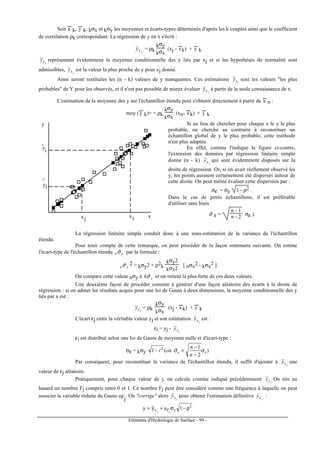 Eléments d'Hydrologie de Surface - 99 -
Soit x
---
k, y
---
k, kσx et kσy les moyennes et écarts-types déterminés d'après les k couples ainsi que le coefficient
de corrélation ρk correspondant. La régression de y en x s'écrit :
jxy = ρk
kσy
kσx
(xj - x
---
k) + y
---
k
jxy représentant évidemment la moyenne conditionnelle des y liés par xj et si les hypothèses de normalité sont
admissibles, jxy est la valeur la plus proche de y pour xj donné.
Ainsi seront restituées les (n - k) valeurs de y manquantes. Ces estimations jxy sont les valeurs "les plus
probables" de Y pour les observés, et il n'est pas possible de mieux évaluer jxy à partir de la seule connaissance de x.
L'estimation de la moyenne des y sur l'échantillon étendu peut s'obtenir directement à partir de x
---
n :
moy (y
---
k)= = ρk
kσy
kσx
(xn- x
---
k) + y
---
k
x
y
x x
y
y
i
i
j
j
^
^
Si au lieu de chercher pour chaque x le y le plus
probable, on cherche au contraire à reconstituer un
échantillon global de y le plus probable, cette méthode
n'est plus adaptée.
En effet, comme l'indique la figure ci-contre,
l'extension des données par régression linéaire simple
donne (n - k) jxy qui sont évidemment disposés sur la
droite de régression. Or, si on avait réellement observé les
y, les points auraient certainement été dispersés autour de
cette droite. On peut même évaluer cette dispersion par :
σε = σy 1 - ρ2 .
Dans le cas de petits échantillons, il est préférable
d'utiliser sans biais
σˆ ε =
n - 1
n - 2 σε ).
La régression linéaire simple conduit donc à une sous-estimation de la variance de l'échantillon
étendu.
Pour tenir compte de cette remarque, on peut procéder de la façon sommaire suivante. On estime
l'écart-type de l'échantillon étendu ynσˆ par la formule :
ynσˆ 2 = kσy2 + ρ2
k
kσy2
kσx2
[ nσx
2 - kσx
2 ]
On compare cette valeur nσy à ykσˆ et on retient la plus forte de ces deux valeurs.
Une deuxième façon de procéder consiste à générer d'une façon aléatoire des écarts à la droite de
régression : si on admet les résultats acquis pour une loi de Gauss à deux dimensions, la moyenne conditionnelle des y
liés par x est :
jxy = ρk
kσy
kσx
(xj - x
---
k) + y
---
k
L'écart εj entre la véritable valeur yj et son estimation jxy est :
εi = yj - jxy
εi est distribué selon une loi de Gauss de moyenne nulle et d'écart-type :
σε = kσy )
2
1
ˆ(1 2
ee
n
n
oùr σσ
−
−
=−
Par conséquent, pour reconstituer la variance de l'échantillon étendu, il suffit d'ajouter à jxy une
valeur de εj aléatoire.
Pratiquement, pour chaque valeur de j, on calcule comme indiqué précédemment jxy On tire au
hasard un nombre Fj compris entre 0 et 1. Ce nombre Fj peut être considéré comme une fréquence à laquelle on peut
associer la variable réduite de Gauss uFj
. On "corrige" alors jxy pour obtenir l'estimation définitive jxyˆ :
2
yFx 1uyy jj
ρ−σ+=
 