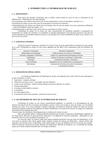 Eléments d'Hydrologie de Surface - 1 -
I - INTRODUCTION A L'HYDROLOGIE DE SURFACE
I - 1 : DEFINITIONS :
D'une façon très générale, l'hydrologie peut se définir comme l'étude du cycle de l'eau et l'estimation de ses
différents flux. L'hydrologie au sens large regroupe :
• la climatologie, pour la partie aérienne du cycle de l'eau (précipitations, retour à l'atmosphère, transferts, etc.) ;
• l'hydrologie de surface au sens strict, pour les écoulements à la surface des continents ;
• l'hydrodynamique des milieux non saturés pour les échanges entre les eaux de surface et les eaux souterraines (infiltration,
retour à l'atmosphère à partir des nappes, etc.) ;
• l'hydrodynamique souterraine (sensu stricto) pour les écoulements en milieux saturés.
L'hydrologie de surface est la science qui traite essentiellement des problèmes qualitatifs et quantitatifs des
écoulements à la surface des continents. Ces problèmes se ramènent généralement à des prévisions (associer à une date une
certaine grandeur) ou des prédéterminations (associer à une grandeur une certaine probabilité) de débits ou de volume en un
point ou sur une surface.
I - 2 : SCIENCES UTILISEES
L'étude de la partie "écoulement superficiel" du cycle de l'eau nécessite quand même de connaître les autres parties
de ce cycle. L'hydrologie de surface est une science appliquée qui fait appel à des connaissances dans des domaines très
divers :
Sciences et Techniques Domaines d’application
Météorologie et Climatologie Etude des pluies et du retour à l’atmosphère
Géologie, Géographie et Pédologie Analyse du comportement hydrologique du bassin
Hydraulique Mesure et étude des écoulements à surface libre
Statistique Traitement des données, simulations…
Calcul numérique Propagation de crue, modélisations et optimisations…
Informatique Instrument de travail pour les calculs numériques,
le stockage des données…
I - 3 : DOMAINES D'APPLICATIONS
Les domaines d'application de l'hydrologie de surface sont également très variés. Parmi les plus importants et
les plus classiques, on notera :
• l'agriculture : irrigation, drainage ;
• l'étude des ressources en eaux : eau potable, eau pour l'industrie ;
• la lutte contre la pollution : étude des débits d'étiage évacuant les effluents, les calories ;
• l'énergie hydraulique ;
• le transport solide (dépôt ou érosion) ;
• la navigation ;
• les loisirs (plans d'eau) ;
• la sécurité des biens et des personnes : protection contre les crues…
I - 4 : LES METHODES DE TRAVAIL EN HYDROLOGIE DE SURFACE
L'hydrologie de surface est une science essentiellement appliquée. La recherche et le développement de cette
branche ont toujours été liés à l'existence de problèmes concrets. Ceux-ci ont évolué au cours des temps : on s'est d'abord
intéressé aux crues, on en vient seulement à prendre conscience de l'intérêt de l'étude des étiages. En effet, aux besoins
quantitatifs s'ajoutent à présent des problèmes de qualité. Parallèlement à l'évolution des besoins, les progrès des techniques
ont transformé nos méthodes de travail.
On peut essayer de schématiser chronologiquement ces dernières de la façon suivante :
Dans une première phase, à chaque problème particulier qui se posait, la réponse de l'hydrologue s'appuyait sur
des observations effectuées au point particulier intéressant. Il en déduisait les solutions recherchées : alimentation en eau,
protection contre les crues, possibilité de navigation, etc.
Au cours des temps, les stations créées pour chaque problème particulier n'ont pas toutes été abandonnées, et l'on
s'est trouvé en présence d'un réseau appelé réseau original, constitué de stations très hétéroclites : chacune d'entre elles
répondait à des besoins divers et spécifiques. Elles étaient gérées en outre par différents services (en France par exemple :
Ponts et Chaussées, Electricité de France, Ministère de l'Agriculture, Ministère de l'Industrie, etc.). L'ensemble des résultats
acquis sur le réseau original constituait donc une banque de données.
 