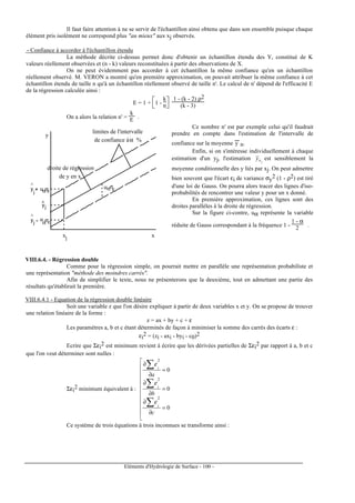 Eléments d'Hydrologie de Surface - 100 -
Il faut faire attention à ne se servir de l'échantillon ainsi obtenu que dans son ensemble puisque chaque
élément pris isolément ne correspond plus "au mieux" aux xj observés.
- Confiance à accorder à l'échantillon étendu
La méthode décrite ci-dessus permet donc d'obtenir un échantillon étendu des Y, constitué de K
valeurs réellement observées et (n - k) valeurs reconstituées à partir des observations de X.
On ne peut évidemment pas accorder à cet échantillon la même confiance qu'en un échantillon
réellement observé. M. VERON a montré qu'en première approximation, on pouvait attribuer la même confiance à cet
échantillon étendu de taille n qu'à un échantillon réellement observé de taille n'. Le calcul de n' dépend de l'efficacité E
de la régression calculée ainsi :
E = 1 +



1 -
k
n
1 - (k - 2) ρ2
(k - 3)
On a alors la relation n' =
k
E .
droite de régression
de y en x
limites de l'intervalle
de confiance à %
y
xxj
α
uασεy
j+ uασε
yj
yj - u
ασε
^
^
^
Ce nombre n' est par exemple celui qu'il faudrait
prendre en compte dans l'estimation de l'intervalle de
confiance sur la moyenne y
---
n.
Enfin, si on s'intéresse individuellement à chaque
estimation d'un yj, l'estimation jxy est sensiblement la
moyenne conditionnelle des y liés par xj. On peut admettre
bien souvent que l'écart εi de variance σy
2 (1 - ρ2) est tiré
d'une loi de Gauss. On pourra alors tracer des lignes d'iso-
probabilités de rencontrer une valeur y pour un x donné.
En première approximation, ces lignes sont des
droites parallèles à la droite de régression.
Sur la figure ci-contre, uα représente la variable
réduite de Gauss correspondant à la fréquence 1 -
1 - α
2 .
VIII.6.4. - Régression double
Comme pour la régression simple, on pourrait mettre en parallèle une représentation probabiliste et
une représentation "méthode des moindres carrés".
Afin de simplifier le texte, nous ne présenterons que la deuxième, tout en admettant une partie des
résultats qu'établirait la première.
VIII.6.4.1 - Equation de la régression double linéaire
Soit une variable z que l'on désire expliquer à partir de deux variables x et y. On se propose de trouver
une relation linéaire de la forme :
z = ax + by + c + ε
Les paramètres a, b et c étant déterminés de façon à minimiser la somme des carrés des écarts ε :
εi
2 = (zi - axi - byi - c0)2
Ecrire que Σεi
2 est minimum revient à écrire que les dérivées partielles de Σεi
2 par rapport à a, b et c
que l'on veut déterminer sont nulles :
Σεi
2 minimum équivalent à :











=
∂
∂
=
∂
∂
=
∂
∂
∑
∑
∑
0
0
0
2
2
2
c
b
a
i
i
i
ε
ε
ε
Ce système de trois équations à trois inconnues se transforme ainsi :
 
