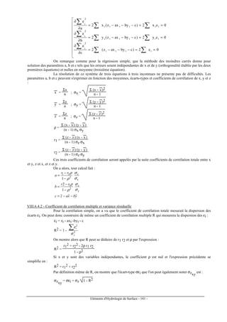 Eléments d'Hydrologie de Surface - 101 -











==−−−=
∂
ε∂
==−−−=
∂
ε∂
==−−−=
∂
ε∂
∑∑
∑
∑∑
∑
∑∑
∑
0e2)cbyaxz(2
c
0ey2)cbyaxz(y2
b
0ex2)cbyaxz(x2
a
iiii
2
i
iiiiii
2
i
iiiiii
2
i
On remarque comme pour la régression simple, que la méthode des moindres carrés donne pour
solution des paramètres a, b et c tels que les erreurs soient indépendantes de x et de y (orthogonalité établie par les deux
premières équations) et nulles en moyenne (troisième équation).
La résolution de ce système de trois équations à trois inconnues ne présente pas de difficultés. Les
paramètres a, b et c peuvent s'exprimer en fonction des moyennes, écarts-types et coefficients de corrélation de x, y et z
:
x
---
=
Σx
n ; σx =
Σ (x - x
---
)2
n - 1
y
---
=
Σy
n ; σy =
Σ (y - y
---
)2
n - 1
z
---
=
Σz
n ; σz =
Σ (z - z
---
)2
n - 1
ρ =
Σ (x - x
---
) (y - y
---
)
(n - 1) σx σy
r1 =
Σ (z - z
---
) (x - x
---
)
(n - 1) σz σx
r2 =
Σ (z - z
---
) (y - y
---
)
(n - 1) σz σy
Ces trois coefficients de corrélation seront appelés par la suite coefficients de corrélation totale entre x
et y, z et x, et z et y.
On a alors, tout calcul fait :
ybxazc
rr
b
rr
a
−−=
−
−
=
−
−
=
y
z
2
1
x
z
2
21
1
2
1
σ
σ
ρ
ρ
σ
σ
ρ
ρ
VIII.6.4.2 - Coefficient de corrélation multiple et variance résiduelle
Pour la corrélation simple, on a vu que le coefficient de corrélation totale mesurait la dispersion des
écarts εi. On peut donc construire de même un coefficient de corrélation multiple R qui mesurera la dispersion des εi :
εi = zi - axi -byi - c
R2 = 1 - 2
2
z
i
σ
ε∑
On montre alors que R peut se déduire de r1 r2 et ρ par l'expression :
R2 =
r1
2 + r2
2 - 2ρ r1 r2
1 - ρ2
Si x et y sont des variables indépendantes, le coefficient ρ est nul et l'expression précédente se
simplifie en :
R2 = r1
2 + r2
2
Par définition même de R, on montre que l'écart-type σεi que l'on peut également noter σzxy
est :
σzxy
= σεi = σz 1 - R2
 