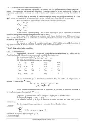 Eléments d'Hydrologie de Surface - 102 -
VIII.7.4.3 - Notion de coefficient de corrélation partielle
Nous avons admis que z dépendait à la fois de x et y. Les coefficients de corrélation totale r1 et r2
entre z, x et y rendent donc mal compte de la liaison entre 2 variables puisque l'on ne tient pas compte de l'influence de
la troisième. L'idée est donc de mesurer non pas la corrélation totale entre z et x mais entre z corrigé des variations de
y, et x.
On définit donc un coefficient de corrélation partielle entre x et z corrigé des variations de y (noté
rxzy
), comme étant la part de la variance inexpliquée par y et expliquée par x. On peut définir de même ryzx
.
Tous calculs faits, les expressions des coefficients de corrélation partielle sont :
r2
zxy
=
R2 - r2
2
1 - r2
2
r2
zyx
=
R2 - r1
2
1 - r1
2
Il faut noter dès à présent qu'il n'y a pas de raison a priori pour que les coefficients de corrélation
partielle et de corrélation totale soient meilleurs les uns que les autres.
Pour évaluer si les coefficients de corrélation totale étaient significativement différents de 0, on a
utilisé les tables de Fischer. Pour les coefficients de corrélation partielle, le raisonnement est le même mais le nombre
de degrés de liberté est égal à :
ν = n - 3
Par exemple, un coefficient de corrélation partiel égal à 0,5034 établi à partir de 22 observations de
(x,y,z) a moins de 2 % de chance d'être dû au hasard alors que la vraie valeur serait nulle.
VIII.6.5. - Régressions linéaires multiples
VIII.6.5.1 - Mise en équation
Supposons que l'on cherche à expliquer une variable y à partir de k variables x. Si y et les x sont tirés
d'une loi de Gauss à k+1 dimensions, les paramètres de cette loi de distribution sont :
Les moyennes marginales : y, x1, x2, .... xi, ... xk
Les écarts-types marginaux : σy, σx1 , σx2 , ... σxi, ..., σxk
Les coefficients de corrélation totale, soit la matrice [r] :
1 ryx1 ryx2 ... ryxj ... ryxk
rx1y 1 rx1x2 ... rx1xj ... rx1xk
rx2y rx2x1 1 ... rx2xj ... rx2xk
... ... ... ... ... ... ...
rxiy rxix1 rxix2 ... rxixj ... rxixk
... ... ... ... ... ... ...
rxky rxkx1 rxkx2 ... rxkxj ... 1
On peut montrer alors que la distribution conditionnelle des y liés par les k xi est gaussienne de
moyenne yxi et d'écart-type σyxi avec :
yxi = a0 + a1x1 + a2x2 + ... + aixi + ... + akxk
et σyxi
= σy 1 - R2
Il reste alors à évaluer les k+1 coefficients de régression ai, le coefficient de corrélation multiple R, et
les k coefficients de corrélation partielle
ryxix1,x2,...xk .
On pourrait également montrer que yxi correspond à l'hyper plan des moindres carrés :
yxi= a0 + a1 x1 + a2 x2 ... + ai xi ... + ak xk
On détermine alors les ai de façon à minimiser la somme des carrés des écarts entre y et ses
estimations yˆ :
Les dérivées partielles par rapport aux k+1 paramètres devront donc être nulles :
1 équation :
0
2
a∂
ε∂∑ = - 2 Σ (y - a0 - a1 x1 ... - ak xk) = 0
(erreur nulle en moyenne et par conséquent a0 = 0)
k équations du type :
 