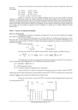 Eléments d'Hydrologie de Surface - 107 -
Si pour un mois de juillet on n'a pas observé les débits, on pourra estimer Y à partir des valeurs de X
observées :
Par exemple :
X1 = 80 mm f2 (X1) = 63 mm
X2 = 60 mm f2' (X2) = - 20 mm
X3 = 20 mm f2" (X3) = 5 mm
Y = f2 (X1) + f2' (X2) + f2" (X3) = 48 mm
Comme on vient de le voir, cette méthode graphique est de mise en oeuvre simple et elle peut
s'appliquer à n'importe quel nombre de variable. Cependant, il convient d'être prudent sur le choix des courbes de
régression ; en effet, dans l'exercice traité, on a utilisé par exemple des courbes qui sont au moins du deuxième degré ;
on a donc ainsi ajusté implicitement 7 paramètres à partir de 10 points. Il est alors évident que le nombre de degrés de
liberté est très faible et que la précision obtenue sur le graphique est assez illusoire. Il faudra donc toujours prendre soin
de ne retenir que des courbes de régression dont la complexité se justifie par un nombre suffisant de points
expérimentaux.
VIII.6.7. - Analyses en composantes principales
VIII.6.7.1 - Notions de base
On présentera ici l'analyse en composante principale (A.C.P.) sous une forme simplifiée mais adaptée
aux utilisations en hydrologie de surface.
Soit une série de NECH observations sur NVAR variables. Ces variables peuvent être plus ou moins
liées entre elles, et selon l'intensité de leur liaison, on peut réduire la taille de cet ensemble d'informations en se
contentant d'un nombre inférieur à NVAR de variables qui permettent cependant de conserver la quasi-totalité de la
variance de l'ensemble.
Soit X la matrice de départ :
X =







x1 1 x1 2 x1 NECH
x21 xi j
xNVAR 1 xNVAR NECH
On construit la matrice X
•
des variables centrées réduites. Chaque élément xij se déduit de xij par :
xij =
xij - x
---
i
σxi
avec x
---
i =
1
NECH . ∑ xij et σxi
2 =
1
NECH . ∑(xij - x
---
i)2
On cherche alors s'il existe un changement de base M qui transforme la matrice X
•
en une matrice Y
dont les composantes soient indépendantes. Ceci se traduit par les équations suivantes :
Y Yt = MX
•
(MX
•
) t = MX
•
X
• t Mt = D


Y = M X
•
(Changement de base)
Y Yt = D (matrice diagonale, Indépendance des composantes)
On peut montrer que la matrice de changement de base M existe et est la matrice "modale" de X
•
X
• t.
Chaque ligne de cette matrice représente les vecteurs propres normés de X
•
X
• t ; X
•
X
• t est la matrice des covariances qui
représente à
1
NECH près la matrice des coefficients de corrélation totale.
Quant à D, c'est la matrice "spectrale" de X
•
X
• t, c'est-à-dire la matrice diagonale dont les termes sont
les valeurs propres de X
•
X
• t.
M =






a1 1 a2,1 . . . a1 NVAR
a1 2 . . ai j . .
. . . . . .
. . . . . .
. . . . . .
aNVAR 1 . . . . aNVAR NVAR
D =






λ1 0 0 0 0 0
0 λ2 0 0 0 0
0 0 0 0 0 0
0 0 0 0 0 0
0 0 0 0 0 0
0 0 0 0 0 λNVAR NVAR
 