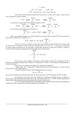 Eléments d'Hydrologie de Surface - 108 -
Y = M X
••
M-1 Y = X
•
= Mt Y car M-1 = Mt
X
•
X
• T = Mt Y (M-1 Y)t = Mt Y Yt M = Mt D M
Cette dernière formule permet d'évaluer d'une autre façon la variance des x
•
i égale à 1 dans notre cas
où les variables sont centrées réduites)
1 = σxi
2 =
1
NECH ∑
j = 1
NVAR
at
ij λj aji =
1
NECH ∑
j = 1
NVAR
a2
ji λj
La somme des variances des NVAR variables est égale à NVAR :
NVAR = ∑
i = 1
NVAR 1
NECH ∑
j = 1
NVAR
a2
ji λj =
1
NECH ∑
j = 1
NVAR
λj ∑
i = 1
NVAR
a2
ji
Or, les vecteurs propres étant normés, on doit avoir :
∑
i = 1
NVAR
a2
ji = 1 et donc NVAR =
1
NECH ∑
j = 1
NVAR
λj
Dans le cas particulier fréquent où au lieu de travailler sur la matrice des covariances X
•
X
• t on travaille sur la
matrice R des coefficients de corrélation, on a :
X
•
X
• t = NECH . R d'où NECH = ∑
j = 1
NVAR
λj
Comme on vient de le constater, la somme des valeurs propres est proportionnelle à la variance totale
des observations. Si on range les valeurs propres par ordre décroissant : λ1 ≥ λ2 ≥ λ3 ... ≥ λNVAR, on constate que
les valeurs propres deviennent très vite très petites. Il paraît donc justifié de ne retenir qu'un nombre n' inférieur à
NVAR, de vecteur propre qui expliqueront un pourcentage p de la variance totale :
p =
∑
i = 1
NVAR
∑
i = 1
n'
λ1 * 100 (en %)
Nous pourrons donc condenser l'information contenue dans le tableau X
•
de dimension NVAR *
NECH, par l'information contenue dans le tableau Y' de dimension n' * NECH. Y est le tableau correspondant aux n'
premières lignes de Y.
Dans le cas où on travaille sur la matrice des coefficients de corrélation :
- chaque ligne i de Y correspond aux valeurs prises par une des composantes ; ces valeurs ont une
moyenne nulle et une variance égale à l ;
- chaque terme aij de la matrice M de changement de base est tel que :
ρCj xi
= λj aji
ρCj xi
étant le coefficient de corrélation totale entre les valeurs prises pour la jème composante et la ième variable.
En conclusion, on pourra retenir que l'analyse en composante principale permet de réduire les
observations sur NVAR variables liées entre elles en une série d'observations sur n' < NVAR variables indépendantes,
chacune d'entre elles expliquant une part décroissante de la variance totale initiale.
L'A.C.P. est utilisée en hydrologie essentiellement dans les problèmes nécessitant un regroupement de
variables (prévision, reconstitution de données manquantes, cartographie, etc.).
 