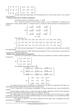 Eléments d'Hydrologie de Surface - 110 -
M =







α1 β1 λ1
α2 β2 l2
α3 β3 λ3
=






0,56 0,59 0,58
-0,81 0,30 0,49
-0,11 0,75 -0,65
On peut vérifier que chaque ligne de M correspond bien à un vecteur unité et que ces trois vecteurs
sont orthogonaux.
* Calculs des valeurs des n' premières composantes :
En faisant le calcul de Y de la façon suivante : Y = M X
•
Et on obtient des valeurs de Y qui ont pour variance γ1 γ2 γ3. Généralement, on préfère que les
composantes Y' soient centrées réduites ; on effectuera donc le calcul des valeurs prises par les composantes par la
formule :
M' =







α1/ λ1 β1/ λ1 γ1/ λ1
α2/ λ2 β2/ λ2 γ2/ λ3
α3/ λ3 β3/ λ3 γ3/ λ3
Y' = M' X
•
Tout calcul fait, on a :
Y' =








1,70 2,20 -0,03 -0,32 -0,43 -0,57 -0,65 -0,77 -0,72 -0,61 -0,47 -0,69
2,42 -2,10 -0,52 -0,16 -0,25 -0,07 -0,05 0,17 0,05 -0,03 0,03 0,58
1,00 0,24 0,66 0,43 -0,13 -0,37 -0,22 0,19 0,56 1,25 0,20 2,68
On vérifie bien que chaque ligne de Y' correspond à une variable centrée réduite et que ces variables
sont indépendantes.
La première ligne de Y' suffit à elle-seule pour expliquer 95 % de la variance totale ; on aurait donc pu
se contenter de calculer cette seule ligne.
* Relation entre variables initiales et composantes :
Pour trouver les coefficients de corrélation totale entre composantes et variables, il suffit de repartir de
la matrice M :
M =






0,56 0,59 0,58
-0,81 0,30 0,49
-0,11 0,75 -0,65
En multipliant chaque ligne de M par λ
R' =







2,850 x 0,56 2,850 x 0,59 2,850 x 0,58
0,149 x -0,81 0,149 x 0,30 0,149 x 0,49
0,004 x -0,12 0,004 x 0,75 0,0045 x -0,65
R' =






0,90 0,94 0,93
-0,32 0,12 0,19
-0,001 0,05 -0,004
(C1)
(C2)
(C3)
On constate bien que seuls les coefficients de corrélation avec la première composante (1ère ligne) sont
significatifs puisqu'elle explique à elle-seule 95 % de la variance totale.
Si on ne retient que les deux premières composantes, on pourra représenter dans le plan l'ensemble des
résultats.
Comme l'indique la figure jointe, on peut porter dans un graphe orthonormé, suivant les deux premières
composantes, chacune des observations (points notés 1 à 12 d'après la matrice Y').
Les valeurs prises par la première composante permettent de trancher entre les mois à fort et à faible
écoulements. L'interprétation sur C2 est plus hasardeuse puisque la variance expliquée par C2 est suffisamment faible
pour pouvoir être due au seul fait du hasard.
Par ailleurs, la matrice R' nous permet également de faire figurer dans ce graphique les points
représentatifs des variables :
- l'abscisse mesure la variance expliquée par C1 ;
 