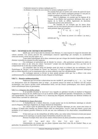 Eléments d'Hydrologie de Surface - 111 -
- l'ordonnée mesure la variance expliquée par C2 ;
- la distance à l'origine des axes mesure la variance expliquée par C1 et C2.
Madon
Vezouze
Seille
Points figuratifs des observations
C1
C2
On constate bien que ces points sont voisins du cercle de rayon
unité (100 % de la variance expliquée) puisque C3 non pris en
compte n'explique que moins de 1 % de la variance.
Dans ce graphique, on constate que les régimes de la
Vezouze et du Madon sont quasiment identiques alors que le
régime de la Seille en diffère légèrement (la deuxième
composante permet cette distinction).
On retiendra de cet exemple que les lames d'eau
écoulées sur ces trois bassins peuvent se retrouver à partir de la
seule première ligne de la matrice :
R' =





Y' = y1 y2 ... y12
Les lames xij seront à la station i au mois j
estimées par ijxˆ :
xij - x
---
i
σxi
= σc1 xi yj
VIII.7. - TECHNIQUES DE CRITIQUE DES DONNEES
Quelle que soit la façon dont les données sont obtenues, il y aura toujours le risque de rencontrer des
valeurs erronées. Ces erreurs peuvent être systématiques (mauvais appareillage par exemple) ou accidentelles
(mauvaise lecture, erreur lors d'un report, etc.).
Toute étude hydrologique devra donc commencer par une critique des données disponibles de façon à
éliminer si possible les données les plus suspectes.
Ces techniques ne permettent pas de déceler les erreurs ; elles permettent seulement de mettre en
évidence une valeur ou des séries de valeurs "anormales" compte tenu des hypothèses que l'on a pu faire sur le
comportement de la série des variables étudiées.
Les anomalies dans les séries de données ayant été mises en évidence par ces techniques, c'est à
l'hydrologue de "décider" si une donnée est "bonne" au "mauvaise". Ce choix s'appuie sur des arguments statistiques
plus ou moins objectifs et sur la connaissance plus ou moins subjective que l'on a du phénomène.
Les techniques peuvent se diviser en deux grands groupes selon que l'on a affaire à des séries
unidimensionnelles ou multidimensionnelles (le plus fréquent en hydrologie).
VIII.7.1. - Données unidimensionnelles
Supposons que l'on ait fait n observations sur une variable X...par exemple x1, x2 ... , xi ..., xn... et que
ces observations aient été échelonnées dans le temps ; on pourrait essayer de mettre en évidence soit des erreurs
accidentelles, sous réserve qu'elles soient suffisamment fortes, soit des erreurs systématiques, sous réserve qu'elles
soient suffisamment fortes ou persistantes.
VIII.7.1.1 - Fréquence des chiffres utilisés
Il est possible d'évaluer la "précision" avec laquelle un opérateur travaille en étudiant la fréquence
d'apparition de chacun des dix chiffres de 0 à 9 sur le dernier chiffre significatif reproduit. Normalement, ces chiffres
sont équiprobables. Par exemple, les chiffres 0 et 5, beaucoup plus fréquents, dénoteraient une fâcheuse tendance de
l'observateur à arrondir les valeurs lues.
VIII.7.1.2 - Probabilité de chaque observation
A l'échantillon de n valeurs observées, on peut ajuster une loi de distribution statistique et calculer
ainsi la fréquence théorique d'apparition de chaque élément de l'échantillon.
Les valeurs ayant été déterminées alors que leur fréquence théorique est rare, seront ainsi mises en
évidence. Il faudra alors trancher sur d'autres critères entre les observations "exactes" mais qui étaient a priori peu
probables (il est toujours possible d'observer en dix ans une crue millénaire) et les observations vraisemblablement
erronées.
Il faut noter que sur des échantillons de faibles tailles, une valeur même fortement erronée peut passer
inaperçue puisque la loi statistique est ajustée d'après l'échantillon entaché de cette erreur.
Prenons l'exemple d'une série de dix années d'observations de pluies journalières maximales annuelles
:
63,7 52,7 76,6 60,3* 85,4 57,1 85,9 71,2 62,2 65,3
Généralement, on constate que ces pluies s'ajustent assez bien à des lois de Gumbel. Dans ce cas
particulier, les paramètres d'une telle loi seraient :
 