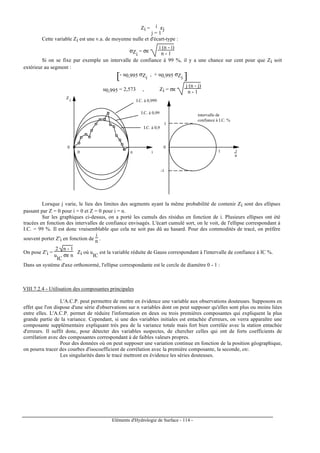 Eléments d'Hydrologie de Surface - 114 -
Zi = ∑
j = 1
i εj
Cette variable Zi est une v.a. de moyenne nulle et d'écart-type :
σZi
= σε
i (n - i)
n - 1
Si on se fixe par exemple un intervalle de confiance à 99 %, il y a une chance sur cent pour que Zi soit
extérieur au segment :
[ ]- u0,995 σZi
, + u0,995 σZi
u0,995 = 2,573 , Zi = σε
j (n - j)
n - 1
0
0 in
Z
i I.C. à 0,999
I.C. à 0,99
I.C. à 0,9
intervalle de
confiance à I.C. %
0
1
-1
1 i
n
Lorsque j varie, le lieu des limites des segments ayant la même probabilité de contenir Zi sont des ellipses
passant par Z = 0 pour i = 0 et Z = 0 pour i = n.
Sur les graphiques ci-dessus, on a porté les cumuls des résidus en fonction de i. Plusieurs ellipses ont été
tracées en fonction des intervalles de confiance envisagés. L'écart cumulé sort, on le voit, de l'ellipse correspondant à
I.C. = 99 %. Il est donc vraisemblable que cela ne soit pas dû au hasard. Pour des commodités de tracé, on préfère
souvent porter Z'i en fonction de
i
n .
On pose Z'i =
2 n - 1
u
IC
σε n
Zi où u
IC
est la variable réduite de Gauss correspondant à l'intervalle de confiance à IC %.
Dans un système d'axe orthonormé, l'ellipse correspondante est le cercle de diamètre 0 - 1 :
VIII.7.2.4 - Utilisation des composantes principales
L'A.C.P. peut permettre de mettre en évidence une variable aux observations douteuses. Supposons en
effet que l'on dispose d'une série d'observations sur n variables dont on peut supposer qu'elles sont plus ou moins liées
entre elles. L'A.C.P. permet de réduire l'information en deux ou trois premières composantes qui expliquent la plus
grande partie de la variance. Cependant, si une des variables initiales est entachée d'erreurs, on verra apparaître une
composante supplémentaire expliquant très peu de la variance totale mais fort bien corrélée avec la station entachée
d'erreurs. Il suffit donc, pour détecter des variables suspectes, de chercher celles qui ont de forts coefficients de
corrélation avec des composantes correspondant à de faibles valeurs propres.
Pour des données où on peut supposer une variation continue en fonction de la position géographique,
on pourra tracer des courbes d'isocoefficient de corrélation avec la première composante, la seconde, etc.
Les singularités dans le tracé mettront en évidence les séries douteuses.
 