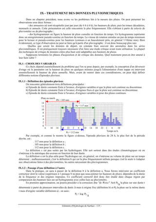 Eléments d'Hydrologie de Surface - 115 -
IX - TRAITEMENT DES DONNEES PLUVIOMETRIQUES
Dans un chapitre précédent, nous avons vu les problèmes liés à la mesure des pluies. On peut présenter les
observations sous deux formes :
- des annuaires où sont récapitulés jour par jour (de 6 h à 6 h), les hauteurs de pluie, puis les totaux décadaires,
mensuels et annuels. Cette présentation est celle rencontrée le plus fréquemment. Elle s'obtient à partir de relevés de
pluviomètre ou de pluviographe ;
- des hyétogrammes où figure la hauteur de pluie cumulée en fonction du temps. Un hyétogramme représente
donc un enregistrement pseudo-continu en fonction du temps. La vitesse de rotation entraîne un pas de temps minimum
pour la lecture et pseudo-continu pour les hauteurs (connues à un basculement près, en général 1/10ème mm). Bien
évidemment, ce type d'observation ne peut se faire qu'à partir d'un pluviographe ; il est donc beaucoup plus rare.
Quelles que soient les données de départ, on constate bien souvent des anomalies dans les séries
pluviométriques. Il est pratiquement toujours nécessaire d'en faire une étude critique avant toute utilisation. La plupart
des techniques de critique de données citées plus haut sont adaptables aux hauteurs de pluies.
Supposons terminées les phases d'acquisition et de critique des données. Quel traitement peut-on être amené à
leur faire subir ?
IX.1 - CHOIX DES VARIABLES
Ce choix dépend essentiellement du problème que l'on se pose depuis, par exemple, la conception d'un déversoir
d'orage où le paramètre est la hauteur de pluie en quelques minutes jusqu'à l'alimentation d'une nappe où intervient
essentiellement la hauteur de pluie annuelle. Mais, avant de rentrer dans ces considérations, on peut déjà définir
différentes notions d'épisodes pluvieux.
IX.1.1 - Définition des épisodes pluvieux
On rencontre généralement trois définitions principales :
a) Episode de durée constante fixée à l'avance, d'origines variables et que la pluie soit continue ou discontinue.
b) Episode de durée constante fixée à l'avance, d'origines fixes et que la pluie soit continue ou discontinue.
c) Episode de durée constante fixée à l'avance, d'origines variables et pour des pluies continues.
0
2
4
6
8
10
12
14
6 10 14 18 22 2 6 10 14 18 22 2 6 10
Pb = 105 mm
Pa = 117 mm
Pc = 112 mm
Pluie en mm/h
Temps en h.
Par exemple, et comme le montre la figure ci-dessus, l'épisode pluvieux de 24 h, le plus fort de la période
décrite, est :
. 117 mm pour la définition a ;
. 105 mm pour la définition b ;
. 112 mm pour la définition c.
La définition c est peu usitée par les hydrologues. Elle sert surtout dans des études climatologiques où on
s'intéresse à la statistique des averses en fonction de leur durée.
La définition a est la plus utile pour l'hydrologue car, en général, on s'intéresse au volume de pluie sur un temps
déterminé ; malheureusement, c'est la définition b qui est la plus fréquemment utilisée puisque c'est la seule à s'adapter
aux observations faites à des pluviomètres, les autres nécessitant des pluviogrammes.
IX.1.2 - Passage d'une définition à l'autre
Dans la pratique, on aura à passer de la définition b à la définition a. Nous ferons intervenir un coefficient
correcteur dont la valeur (supérieure à 1 puisque b ne peut que sous-estimer les hauteurs de pluie), dépendra de la durée
de la fréquence et des origines imposées. Ce coefficient correctif doit donc être étudié dans chaque région par
comparaison des hauteurs lues sur un hyétogramme avec celles lues au pluviomètre.
En première approximation, on pourra procéder à la correction dite "de Weiss". Soit Pt∆
la pluie sur une durée t
déterminée à partir de plusieurs intervalles de durée ∆ mais à origine fixe (définition b) et Pt la pluie sur la même durée
t mais d'origine variable (définition a) ; on aura :
Pt = kW Pt ∆
 