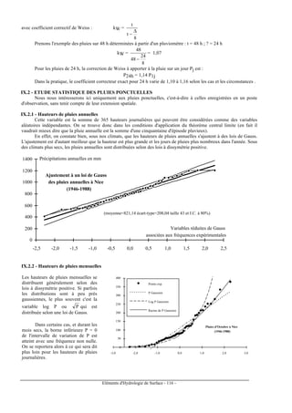 Eléments d'Hydrologie de Surface - 116 -
avec coefficient correctif de Weiss : kW =
8
t
t
∆
−
Prenons l'exemple des pluies sur 48 h déterminées à partir d'un pluviomètre : t = 48 h ; ? = 24 h
kW =
8
24
48
48
−
= 1,07
Pour les pluies de 24 h, la correction de Weiss à apporter à la pluie sur un jour Pj est :
P24h = 1,14 P1j
Dans la pratique, le coefficient correcteur exact pour 24 h varie de 1,10 à 1,16 selon les cas et les circonstances .
IX.2 - ETUDE STATISTIQUE DES PLUIES PONCTUELLES
Nous nous intéresserons ici uniquement aux pluies ponctuelles, c'est-à-dire à celles enregistrées en un poste
d'observation, sans tenir compte de leur extension spatiale.
IX.2.1 - Hauteurs de pluies annuelles
Cette variable est la somme de 365 hauteurs journalières qui peuvent être considérées comme des variables
aléatoires indépendantes. On se trouve donc dans les conditions d'application du théorème central limite (en fait il
vaudrait mieux dire que la pluie annuelle est la somme d'une cinquantaine d'épisode pluvieux).
En effet, on constate bien, sous nos climats, que les hauteurs de pluies annuelles s'ajustent à des lois de Gauss.
L'ajustement est d'autant meilleur que la hauteur est plus grande et les jours de pluies plus nombreux dans l'année. Sous
des climats plus secs, les pluies annuelles sont distribuées selon des lois à dissymétrie positive.
(moyenne=821,14 écart-type=208,04 taille 43 et I.C. à 80%)
0
200
400
600
800
1000
1200
1400
-2,5 -2,0 -1,5 -1,0 -0,5 0,0 0,5 1,0 1,5 2,0 2,5
Ajustement à un loi de Gauss
des pluies annuelles à Nice
(1946-1988)
Précipitations annuelles en mm
Variables réduites de Gauss
associées aux fréquences expérimentales
IX.2.2 - Hauteurs de pluies mensuelles
Les hauteurs de pluies mensuelles se
distribuent généralement selon des
lois à dissymétrie positive. Si parfois
les distributions sont à peu près
gaussiennes, le plus souvent c'est la
variable log P ou P qui est
distribuée selon une loi de Gauss.
Dans certains cas, et durant les
mois secs, la borne inférieure P = 0
de l'intervalle de variation de P est
atteint avec une fréquence non nulle.
On se reportera alors à ce qui sera dit
plus loin pour les hauteurs de pluies
journalières.
0
50
100
150
200
250
300
350
400
-3,0 -2,0 -1,0 0,0 1,0 2,0 3,0
Points exp.
P Gaussien
Log P Gaussien
Racine de P Gaussien
Pluies d'Octobre à Nice
(1946-1988)
 