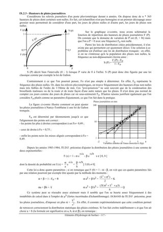 Eléments d'Hydrologie de Surface - 117 -
IX.2.3 - Hauteurs de pluies journalières
Considérons les relevés journaliers d'un poste pluviométrique durant n années. On dispose donc de n * 365
hauteurs de pluies dont certaines sont nulles. En fait, cet échantillon n'est pas homogène et un premier découpage assez
grossier nous permettrait de considérer d'une part, les jours de pluies nulles et d'autre part, les jours de pluies non
nulles.
0
1 1
0,50,5
F (p) S (p)
P0
F (0)
S (p)
F (p)
Sur le graphique ci-contre, nous avons schématisé la
fonction de répartition des hauteurs de pluies journalières F (P).
On constate que le domaine de variation de P est (0, + 8t) mais
que l'on a P = 0 avec une fréquence Fo non nulle.
Parmi les lois de distribution citées précédemment, il n'en
existe pas qui permettent cet ajustement direct. Une solution à ce
problème est d'utiliser une loi de distribution tronquée : en effet,
si on ne s'intéresse qu'à la population des pluies non nulles, la
fréquence au non-dépassement s'écrira ainsi :
S (P) =
F (P) - Fo
1 - Fo
S (P) décrit bien l'intervalle (0 - 1) lorsque P varie de 0 à l'infini. S (P) peut donc être figurée par une loi
classique comme par exemple la loi de Galton.
Contrairement à ce que l'on pourrait penser, Fo n'est pas simple à déterminer. En effet, Fo représente la
fréquence des pluies nulles. Or, dans les relevés pluviométriques, on trouve fréquemment des hauteurs d'eau non nulles
mais très faibles de l'ordre du 1/10ème de mm. Ces "précipitations" ne sont souvent que de la condensation des
brouillards matinaux ou de la rosée et de toute façon d'une autre nature que les pluies. Il n'est donc pas normal de
compter ces jours comme des jours de pluies car on sous-estimerait Fo. D'autres raisons justifient également que l'on
considère Fo plutôt comme un paramètre d'ajustement, ce que l'on fait dans la pratique.
La figure ci-contre illustre comment on peut ajuster
les pluies journalières à Nancy-Tomblaine à une loi de Galton
tronquée.
Fo est déterminé par tâtonnements jusqu'à ce que
l'alignement des points soit correct :
- les points les plus à droites correspondent à un Fo= 0,49 ;
- ceux de droite à Fo = 0,75 ;
- enfin les points noirs les mieux alignés correspondent à Fo =
0,49. 1
10
100
-2 -1 0 1 2 3 4
Pluies journalières en mm
Variables réduites de Gauss associées à S(p)
Depuis les années 1983-1984, l'E.D.F. préconise d'ajuster la distribution des pluies journalières à une somme de
deux exponentielles :
F (x) = 1 - α e
-x/a
- β e
-x/b
x ε ] 0, 8 [
dont la densité de probabilité est f (x) =
a
α
e
-x/a
+
b
β -x/b
[ f (0) ≠ 0]
Cette loi a donc quatre paramètres ; si on remarque que F (0) = 1 - α - β, on voit que ces quatre paramètres liés
par une relation pourront par exemple être ajustés par la méthode des moments :
α + β = 1 - Fo = θ α a2 + β b2 =
2
)x( 22
σ+
= K
αa + βb = x α a3 + β b3 =
6
)3µxx3( 32
++σ
= Q
Ce système peut se résoudre assez aisément mais il semble que l'on se heurte assez fréquemment à des
instabilités de calcul dues à l'emploi de µ3 (fortes incertitudes d'échantillonnage). DUBAND de l'E.D.F. préconise, pour
les pluies journalières, d'imposer en plus α = 2
2
x
σ
. En effet, il constate expérimentalement que cette condition permet
de retrouver correctement la distribution statistique des pluies extrêmes. Si l'on fait croître indéfiniment x et que l'on ait
choisi a > b (la formule est significative en a, b, α et β), on remarque :
 