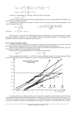 Eléments d'Hydrologie de Surface - 118 -
F (x) = 1 - α e
-x/a








α
β
+ −
−
a/x
b/x
e
e
1 = 1 - α e
-x/a






α
β
+ −− b/xa/x
e1
F (x) = 1 - α e
-x/a






α
β
+ −− ab/)ab(x
e1
Le terme b - a étant négatif (a > b) lorsque x tend vers l'infini, on aura donc :
F (x) ≅ 1 - a e
-x/a
La somme de deux exponentielles tend donc asymptotiquement vers une loi exponentielle dont le gradex est le
plus fort des deux paramètres (a ou b).
L'ajustement par la méthode des moments se ramène alors au seul calcul des deux premiers paramètres et l'on
obtient les équations suivantes :
b = n 22
2
m
am
−
+
θσ
σ
a =
2m
m)3(m)2(2m 224422
θ
θ−θ−θ−++ σσθ
et bien sûr : α = 2
2
m
σ
; β = 1 - Fo - α.
Il faut insister sur le fait que cette méthodologie proposée par DUBAND est conçue pour déterminer le gradex
des pluies journalières extrêmes et que cette méthode n'est pas universellement admise. Il faut l'employer avec
précaution, surtout si on travaille sur des pluies de moins de 24 h.
IX.2.4 - Hauteurs des pluies extrêmes
La protection contre les dégâts des eaux nécessite de s'intéresser aux pluies extrêmes. Ce peut être les pluies
journalières maximales annuelles, les pluies en une heure maximales mensuelles ou décadaires, etc.
Parmi les lois de distribution qui peuvent rendre compte de la statistique des phénomènes extrêmes, c'est la loi
de Gumbel qui s'adapte le mieux aux variables pluviométriques.
Comme nous l'avons vu précédemment, la loi de Gumbel a pour expression :
F (x) e -e -u
avec u =
g
xx o−
Dans un graphique de Gumbel [x, - Ln (-Ln F)], le terme g représente la pente de la droite d'ajustement. Bien
souvent et surtout pour les pluies, on appelle g "le gradex" (contraction de gradient de l'exponentielle).
0
10
20
30
40
50
60
70
80
-4 -3 -2 -1 0 1 2 3 4 5 6
Ln 6
Ln 6
x
F (x)
MH
F (x)
ME
F (x)
H
F (x)
E
F (x)
A
U = - Ln [-Ln (F) ]
Pluies journalières maximales
à St Pierremont
Ce gradex présente une constance quelle que soit la période sur laquelle on prend la pluie maximale. Prenons
l'exemple des pluies journalières maximales mensuelles à St Pierremont. On peut découper l'année en deux saisons : un
"été" de mai à octobre et un "hiver" de novembre à avril. A l'intérieur d'une saison, on pourra supposer que les pluies
journalières maximales mensuelles sont équiprobables. Soit FME (x) la fréquence au non-dépassement de la valeur x
 