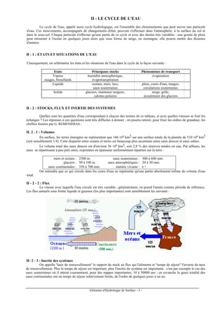 Eléments d'Hydrologie de Surface - 3 -
II - LE CYCLE DE L'EAU
Le cycle de l'eau, appelé aussi cycle hydrologique, est l'ensemble des cheminements que peut suivre une particule
d'eau. Ces mouvements, accompagnés de changements d'état, peuvent s'effectuer dans l'atmosphère, à la surface du sol et
dans le sous-sol. Chaque particule n'effectue qu'une partie de ce cycle et avec des durées très variables : une goutte de pluie
peut retourner à l'océan en quelques jours alors que sous forme de neige, en montagne, elle pourra mettre des dizaines
d'années.
II - 1 : ETATS ET SITUATIONS DE L'EAU
Classiquement, on schématise les états et les situations de l'eau dans le cycle de la façon suivante :
Etats Principaux stocks Phénomènes de transport
Vapeur humidité atmosphérique, évaporation
nuages, brouillards évapotranspiration
Liquide océans, mers, lacs, pluie, cours d'eau, nuages,
eaux souterraines circulations souterraines
Solide glaciers, manteaux neigeux, neige, grêle,
calottes polaires écoulement des glaciers
II - 2 : STOCKS, FLUX ET INERTIE DES SYSTEMES
Quelles sont les quantités d'eau correspondant à chacun des termes de ce tableau, et avec quelles vitesses se font les
échanges ? Les réponses à ces questions sont très difficiles à donner ; on pourra retenir, pour fixer les ordres de grandeur, les
chiffres fournis par G. REMENIERAS :
II. 2 . 1 : Volumes
En surface, les terres émergées ne représentent que 146 106 km2 sur une surface totale de la planète de 510 106 km2
(soit sensiblement 1/4). Cette disparité entre océans et terres est beaucoup plus accentuée entre eaux douces et eaux salées.
Le volume total des eaux douces est d'environ 36 106 km3, soit 2,8 % des réserves totales en eau. Par ailleurs, les
eaux se répartissent à peu près ainsi, exprimées en épaisseur uniformément réparties sur la terre :
mers et océans : 2500 m. eaux souterraines : 300 à 600 mm.
glaciers : 50 à 100 m. eaux atmosphériques : 20 à 30 mm.
eaux continentales : 350 à 700 mm. matière vivante : ε !
On retiendra que ce qui circule dans les cours d'eau ne représente qu'une partie absolument infime du volume d'eau
total.
II - 2 - 2 : Flux
La vitesse avec laquelle l'eau circule est très variable ; généralement, on prend l'année comme période de référence.
Les flux annuels sous forme liquide et gazeuse (les plus importantes) sont sensiblement les suivants :
II- 2 - 3 : Inertie des systèmes
On appelle "taux de renouvellement" le rapport du stock au flux qui l'alimente et "temps de séjour" l'inverse du taux
de renouvellement. Plus le temps de séjour est important, plus l'inertie du système est importante : c'est par exemple le cas des
eaux souterraines où il atteint couramment, pour des nappes importantes, 10 à 50000 ans ; en revanche la quasi totalité des
eaux continentales ont un temps de séjour relativement limite, de l'ordre de quelques jours à un an.
 