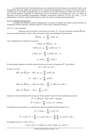 Eléments d'Hydrologie de Surface - 124 -
La stationnarité d'ordre 2 des précipitations est une hypothèse très forte puisque non seulement il doit y avoir
homogénéité, mais aussi égalité des moyennes et des variances des précipitations en tout point. Ceci ne peut donc se
rencontrer que si l'on étudie les précipitations sur un domaine de très faible extension et à faible relief. Par contre on
peut souvent appliquer l’hypothèse de stationnarité non pas directement aux précipitations, mais aux résidus de
régression entre des paramètres géographiques (altitudes, encaissement, distances à la mer, aux crêtes ...) et les
précipitations. En effet ces résidus sont de moyenne nulle et de variance constante (homoscédasticité).
IX.3.2.2 - Méthodes d'interpolation
La plupart des méthodes modernes d'interpolation ne peuvent se rattacher aux notions d'auto-corrélation ou
d'estimateurs linéaires optimaux (estimateurs BLUE'S : Best Linears Unbiaised Estimators).
IX.3.2.2.1 - Auto-corrélation
Supposons que l'on cherche à reconstituer en un point xo
-›
lors d'un événement ω la pluie R
*
(xo
-›
,ω)
qui n'y aurait pas été observée. Pour ce faire, on choisira a priori une combinaison linéaire du type :
R
*
(xo
-›
,ω) = ao + ∑=
n
1i
λi R(xi
-›
,ω)
Cette combinaison devra être juste en moyenne :
E{R(xo
-›
,ω) - R
*
(xo
-›
,ω) } = O
E{R(xo
-›
,ω) - ao - ∑=
n
1i
λi R(xi
-›
,ω)} = O
E {R(xo
-›
,ω) } - ∑=
n
1i
λi E{R(xi
-›
,ω)} = ao
ao = m(xo
-›
) - ∑=
n
1i
λi m(xi
-›
)
Si cette première équation est vérifiée on peut travailler sur les écarts à la moyenne r(x
-›
) ainsi définis :
r(x
-›
) = R(x
-›
,ω) - m(x
-›
)
En effet on a alors :
R(xo
-›
,ω) - R
*
(xo
-›
,ω) = R(xo
-›
,ω) - ao - ∑=
n
1i
λi R(xi
-›
,ω)
O = m(xo
-›
) - ao - ∑=
n
1i
λi m(xi
-›
)
R(xo
-›
,ω) - R
*
(xo
-›
,ω) = R(xo
-›
,ω) - m(xo
-›
) - ∑=
n
1i
λi ( R(xi
-›
,ω) - m(xi
-›
) )
R(xo
-›
,ω) - R
*
(xo
-›
,ω) = r(xo
-›
) - ∑=
n
1i
λi r(xi
-›
)
Imposons à cette reconstitution d'être de plus, de "bonne qualité" au sens de l'erreur quadratique moyenne :
d2 = E {( R
*
(xo
-›
,ω) - R(xo
-›
,ω))2} = minimum
d2 = E {(r(xo
-›
) - ∑=
n
1i
λi r(xi
-›
) )2} = minimum
On détermine les n paramètres li en annulant les n dérivées partielles de d2 par rapport aux λi
d2 = E {(r(xo
-›
) - ∑=
n
1i
λi r(xi
-›
) )2}
d2 = E {r(xo
-›
)2} - 2 ∑=
n
1i
λi E{ r(xo
-›
) r(xi
-›
) } + ∑∑ ==
n
1j
n
1i
λi λj E{r(xi
-›
) r(xj
-›
)}
Développons le terme E{ r(xo
-›
) r(xi
-›
) } :
E{r(xo
-›
) r(xi
-›
)} = E{[R(xo
-›
,ω) - m(xo
-›
)] [R(xi
-›
,ω) - m(xi
-›
)] }
 