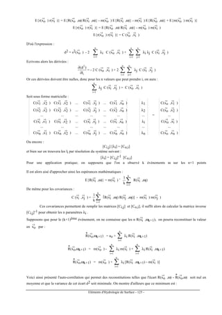 Eléments d'Hydrologie de Surface - 125 -
E{r(xo
-›
) r(xi
-›
)} = E{R(xo
-›
,ω) R(xi
-›
,ω)} - m(xo
-›
) E{R(xi
-›
,ω)} - m(xi
-›
) E{R(xo
-›
,ω)} + E{m(xo
-›
) m(xi
-›
)}
E{r(xo
-›
) r(xi
-›
)} = E{R(xo
-›
,ω) R(xi
-›
,ω)} - m(xo
-›
) m(xi
-›
)
E{r(xo
-›
) r(xi
-›
)} = C (xo
-›
,xi
-›
)
D'où l'expression :
d2 = s2(xo
-›
) - 2 ∑=
n
1i
λi C (xo
-›
,xi
-›
) + ∑∑ ==
n
1j
n
1i
λi λj C (xi
-›
,xj
-›
)
Ecrivons alors les dérivées :
i
2
l
)d(
∂
∂
= - 2 C (xo
-›
,xi
-›
) + 2 ∑∑ ==
n
1j
n
1i
λj C (xi
-›
,xj
-›
)
Or ces dérivées doivent être nulles, donc pour les n valeurs que peut prendre i, on aura :
∑=
n
1i
λj C (xi
-›
,xj
-›
) = C (xo
-›
,xi
-›
)
Soit sous forme matricielle :
C(x1
-›
,x2
-›
) C(x1
-›
,x2
-›
) ... C(x1
-›
,xj
-›
) ... C(x1
-›
,xn
-›
) λ1 C(xo
-›
,x1
-›
)
C(x2
-›
,x2
-›
) C(x2
-›
,x2
-›
) ... C(x2
-›
,xj
-›
) ... C(x2
-›
,xn
-›
) λ2 C(xo
-›
,x2
-›
)
... ... ... ... ... ... ... = ...
C(xi
-›
,x1
-›
) C(xi
-›
,x2
-›
) ... C(xi
-›
,xj
-›
) ... C(xi
-›
,xn
-›
) λi C(xo
-›
,xi
-›
)
... ... ... ... ... ... ... ...
C(xn
-›
,x1
-›
) C(xn
-›
,x2
-›
) ... C(xn
-›
,xj
-›
) ... C(xn
-›
,xn
-›
) λn C(xo
-›
,xn
-›
)
Ou encore :
[Ci,j] [λi] = [Co,i]
et bien sur on trouvera les li par résolution du système suivant :
[λi] = [Ci,j]-1 [Co,i]
Pour une application pratique; on supposera que l'on a observé k événements ω sur les n+1 points
Il est alors aisé d'approcher ainsi les espérances mathématiques :
E{R(xi
-›
,ω)} = m(xi
-›
) ˜ ∑=
k
1i
k
1
R(xi
-›
,ωl)
De même pour les covariances :
C (xi
-›
,xj
-›
) = ∑=
k
1i
k
1 [R(xi
-›
,ωl) R(xj
-›
,ωl)] - m(xi
-›
) m(xj
-›
)
Ces covariances permettent de remplir les matrices [Ci,j] et [Co,i], il suffit alors de calculer la matrice inverse
[Ci,j]-1 pour obtenir les n paramètres λi .
Supposons que pour le (k+1)ème événement, on ne connaisse que les n R(xi
-›
,ωk+1), on pourra reconstituer la valeur
en xo
-›
par :
R
*
(xo
-›
,ωk+1) = ao + ∑=
n
1i
λi R(xi
-›
,ωk+1)
R
*
(xo
-›
,ωk+1) = m(xo
-›
) - ∑=
n
1i
λi m(xi
-›
) + ∑=
n
1i
λi R(xi
-›
,ωk+1)
R
*
(xo
-›
,ωk+1) = m(xo
-›
) + ∑=
n
1i
λi [R(xi
-›
,ωk+1) - m(xi
-›
)]
Voici ainsi présenté l'auto-corrélation qui permet des reconstitutions telles que l'écart R(xo
-›
,ω) - R
*
(xo
-›
,ω) soit nul en
moyenne et que la variance de cet écart d2 soit minimale. On montre d'ailleurs que ce minimum est :
 