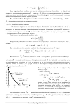 Eléments d'Hydrologie de Surface - 126 -
d2 = C (xo
-›
,xo
-›
) - ∑=
n
1i
λi C (xi
-›
,xo
-›
)
Dans la pratique l'auto-corrélation n'est pas une méthode opérationnelle d'interpolation ; en effet, il faut
connaître en tout point d'interpolation les m(xo
-›
) et tous les C (xi
-›
,xo
-›
), or ceci n'est jamais le cas sauf si l'on imagine
un réseau très dense (un point de mesure en chaque point d'interpolation) exploité durant k événements puis le maintien
en service d'un nombre n plus restreint de postes de mesure.
Les véritables méthodes d'interpolation vont donc consister essentiellement à se donner les m(xo
-›
) et C (xi
-›
,xo
-›
) suivant des hypothèses plus ou moins simplificatrices.
X.3.2.2.2 - Interpolation optimale de Gandin
Cette technique s'applique au cas où l'on ne dispose d'information qu'en n pluviomètres xi
-›
, et sur k
événements. On se propose alors pour chaque événement de reconstituer le phénomène en un point xo
-›
non observé.
Les équations d'auto-régression nécessitent de connaître tous les C (xi
-›
,xj
-›
) et tous les m(xi
-›
), pour i et j variant de 0 à
n, or les termes pour i=0 sont manifestement inconnus.
Nous avons vu que la fonction de corrélation était :
r (xi
-›
,xj
-›
) =
C (xi
-›
,xj
-›
)
s(xi
-›
) s(xj
-›
)
La première hypothèse dans la méthode de Gandin est de supposer que le phénomène est homogène; c'est-à-
dire que :
r (xi
-›
,xj
-›
) = r(h
-›
) (avec h
-›
= xi
-›
- xj
-›
)
Les n points d'observation permettent de calculer des valeurs expérimentales des r(h
-›
) par :
r(h
-›
) =
1
k s(xi
-›
) s(xj
-›
)
{ ∑=
k
1i
R(xi
-›
,wl) R(xj
-›
,wl) - m(xi
-›
) m(xj
-›
) }
On obtient donc
2
)1n(n −
valeurs expérimentales de r(h
-›
) sur lesquelles on ajustera une formulation théorique.
La fonction r(h
-›
) est appelée corrélogramme et si h représente la norme de h
-›
et q l'azimut de h par rapport au nord,
on cherchera donc une formulation en r
*
(h,q) en s'appuyant sur les corrélogrammes expérimentaux construits pour
différentes tranches dq d'azimut q-dq/2, q+dq/2 . Dans le cas plus simple mais fréquent où l'anisotropie est faible, il
suffira de rechercher une fonction r
*
(h) .
0
0,1
0,2
0,3
0,4
0,5
0,6
0,7
0,8
0,9
1
0 0,5 1 1,5
r(h)
Modéle sphérique
gradué en h/p
Modèle exponentiel
gradué en 2,5 h/p
Assez classiquement; on arrive à caler )h(r*
sur des
fonctions du type :
- modèle exponentiel
r
*
(h) = exp(-h/a)
- modèle sphérique
r
*
(h) = 1 - 3/2 h/p + 1/2 h3/p3 : si h<p
r
*
(h) = 0 : si h>p
Si on appelle portée la distance au-dela de
laquelle le coefficient de corrélation est nul, le paramètre p
du modèle sphérique est la portée ; par contre le modéle
exponentiel n'a qu'une portée "efficace" qui représente
environ 2,5 fois la valeur du paramètre p (au dela de h=2,5
p le modéle exponentiel donne un r(h) négligeable).
Une fois ajustée la fonction r
*
(h) , il faut pour déterminer les valeurs des matrices [Ci,j], [Co,i] connaître les
variances aux points xi
-›
, mais aussi en tout point d'interpolations xo
-›
. De même, pour reconstituer les valeurs de
R
*
(xo
-›
,w) , il faut connaître non seulement les m(xi
-›
) mais aussi les m(xo
-›
).
 