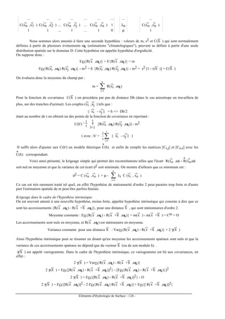 Eléments d'Hydrologie de Surface - 128 -
... ... ... ... ... ... ... ... ...
C(xn
-›
,x1
-›
) C(xn
-›
,x2
-›
) ... C(xn
-›
,xj
-›
) ... C(xn
-›
,xn
-›
) 1 λn C(xo
-›
,xn
-›
)
1 1 ... 1 ... 1 0 µ 1
Nous sommes alors amenés à faire une seconde hypothèse : valeurs de m, s2 et C(h
-›
) qui sont normalement
définies à partir de plusieurs événements ωk (estimations "climatologiques"), peuvent se définir à partir d'une seule
distribution spatiale sur le domaine D. Cette hypothèse est appelée hypothèse d'ergodicité.
On suppose donc :
ED{R(x
-›
,ωk)} = E{R(x
-›
,ωk)} = m
ED{R(xi
-›
,ωk) R(xj
-›
,ωk)} - m2 = E {R(xi
-›
,ωk) R(xj
-›
,ωk)} - m2 = s2 [1 - r(h
-›
)] = C(h
-›
)
On évaluera donc la moyenne du champ par :
m = ∑=
n
1i
R(xi
-›
,ωk)
Pour la fonction de covariance C(h
-›
) on procédera par pas de distance Dh (dans le cas anisotrope on travaillera de
plus, sur des tranches d'azimut). Les couples (xi
-›
,xj
-›
) tels que :
|| xi
-›
- xj ||
-›
= h +/- Dh/2
étant au nombre de t on obtient un des points de la fonction de covariance en reportant :
C(h') ˜
1
t ?
t
l=1
[R(xi
-›
,ωk) R(xj
-›
,ωk)] - m2
( avec : h' = ∑=
t
1i
t
1
|| xi
-›
- xj ||
-›
)
Il suffit alors d'ajuster aux C(h') un modèle théorique C
*
(h) et enfin de remplir les matrices [Ci,j] et [Co,i] avec les
C
*
(h) correspondant.
Voici ainsi présenté, le krigeage simple qui permet des reconstitutions telles que l'écart R(xo
-›
,ω) - R
*
(xo
-›
,ω)
soit nul en moyenne et que la variance de cet écart d2 soit minimale. On montre d'ailleurs que ce minimum est :
d2 = C (xo
-›
,xo
-›
) + µ - ∑=
n
1i
λi C (xi
-›
, xo
-›
)
Ce cas est très rarement traité tel quel, en effet l'hypothése de stationnarité d'ordre 2 peut paraitre trop forte et d'autre
part l'estimation spatiale de m peut être parfois biaisée.
Krigeage dans le cadre de l'hypothèse intrinsèque
On est souvent amené à une nouvelle hypothèse, moins forte, appelée hypothèse intrinsèque qui consiste à dire que ce
sont les accroissements {R(x
-›
,ωk) - R(x
-›
+h
-›
,ωk)}, pour une distance h
-›
, qui sont stationnaires d'ordre 2.
Moyenne constante : ED{R(x
-›
,ωk) - R(x
-›
+h
-›
,ωk)} = m(x
-›
) - m(x
-›
+h
-›
) = Cte = O
Les accroissements sont nuls en moyenne, et R(x
-›
,ωk) est stationnaire en moyenne.
Variance constante pour une distance h
-›
: VarD{R(x
-›
,ωk) - R(x
-›
+h
-›
,ωk)} = 2 γ(h
-›
)
Ainsi l'hypothèse intrinsèque peut se résumer en disant qu'en moyenne les accroissements spatiaux sont nuls et que la
variance de ces accroissements spatiaux ne dépend que du vecteur h
-›
(ou de son module h) .
γ(h
-›
) est appelé variogramme. Dans le cadre de l'hypothèse intrinsèque, ce variogramme est lié aux covariances, en
effet :
2 γ(h
-›
) = VarD{R(x
-›
,ωk) - R(x
-›
+h
-›
,ωk)}
2 γ(h
-›
) = ED{[R(x
-›
,ωk) - R(x
-›
+h
-›
,ωk)]2} - [ED{R(x
-›
,ωk) - R(x
-›
+h
-›
,ωk)}]2
2 γ(h
-›
) = ED{[R(x
-›
,ωk) - R(x
-›
+h
-›
,ωk)]2} - O
2 γ(h
-›
) = ED{[R(x
-›
,ωk)]2 - 2 ED{R(x
-›
,ωk) R(x
-›
+h
-›
,ωk)}+ ED{[ R(x
-›
+h
-›
,ωk)]2}
 
