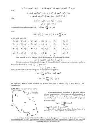 Eléments d'Hydrologie de Surface - 129 -
2 γ(h
-›
) = ED{[R(x
-›
,ωk)]2 - 2 ED{R(x
-›
,ωk) R(x
-›
+h
-›
,ωk)}+ ED{[ R(x
-›
+h
-›
,ωk)]2}
Mais :
ED{[R(x
-›
;ωk)]2 - m2 = C(0) , ED{[ R(x
-›
+h
-›
;ωk)]2} - m2 = C(0)
2 ED{R(x
-›
,ωk) R(x
-›
+h
-›
,ωk)} -2 m2 = 2 C(x
-›
, x
-›
+h
-›
)
Donc :
2 γ(h
-›
) = ED{[R(x
-›
,ωk) - R(x
-›
+h
-›
,ωk)]2}
γ(h
-›
) = C(0) - C(h
-›
)
Le système initial se transforme alors en : R
*
(xo
-›
,ω) = ∑=
ωλ
n
1i
ii ),x(R
r
avec :
R
*
(x) γ (xi
-›
,xj
-›
) - m = γ (xo
-›
,xi
-›
) et ∑=
n
1i
λi = 1
et sous forme matricielle :
γ(x1
-›
,x2
-›
) γ(x1
-›
,x2
-›
) ... γ(x1
-›
,xj
-›
) ... γ(x1
-›
,xn
-›
) 1 λ1 γ(xo
-›
,x1
-›
)
γ(x2
-›
,x2
-›
) γ(x2
-›
,x2
-›
) ... γ(x2
-›
,xj
-›
) ... γ(x2
-›
,xn
-›
) 1 λ2 γ(xo
-›
,x2
-›
)
... ... ... ... ... ... ... ... = ...
γ(xi
-›
,x1
-›
) γ(xi
-›
,x2
-›
) ... γ(xi
-›
,xj
-›
) ... γ(xi
-›
,xn
-›
) 1 λi γ(xo
-›
,xi
-›
)
... ... ... ... ... ... ... ... ...
γ(xn
-›
,x1
-›
) γ(xn
-›
,x2
-›
) ... γ(xn
-›
,xj
-›
) ... γ(xn
-›
,xn
-›
) 1 λn γ(xo
-›
,xn
-›
)
1 1 ... 1 ... 1 0 µ 1
Pour une mise en œuvre pratique, il suffit de construire le variogramme expérimental,
2γ(h
-›
) = ED{[R(x
-›
,ωk) - R(x
-›
+h
-›
,ωk)]2}
Cette construction se fait en travaillant par pas de distance Dh (dans le cas anisotrope on travaillera de plus sur
des tranches d'azimut), les couples ( xi
-›
, xj
-›
) tels que :
|| xi
-›
- xj
-›
|| = h +/- Dh/2
étant au nombre de t, on obtient un des points du variogramme en reportant :
2 γ(h') = ∑=
t
1i
t
1
[R(xi
-›
,ωk) - R(xj
-›
,ωk)]2
( avec : h' = ∑=
t
1i
t
1
|| xi
-›
- xj ||
-›
)
On ajuste aux γ(h') un modèle théorique γ
*
(h) et enfin on remplit les matrices [Γi,j] et [Γo,i] avec les γ
*
(h)
correspondant.
IX.3.3 - Pluies moyennes sur une surface
1
2
i
n
Limites du
bassin versant
D'une façon générale, le problème se pose de la manière
suivante : on connaît sur n points (aux postes pluviométriques), la
fonction P (x, y) et on se propose de calculer la valeur
moyenne BVP de P (x, y) sur un certain domaine BV (en général
un bassin versant) :
∫∫=
BVBV
BV dxdy)y,x(P
S
1
P
où SBV est la surface du domaine BV.
Le problème est alors un problème d'interpolation de la
fonction P (x, y) entre les points d'échantillonnage.
Les solutions à ce problème sont nombreuses, mais elles peuvent se résumer en deux grands types : des
solutions simples et rustiques applicables à la main, des solutions précises et sophistiquées d'application plus complexe.
 