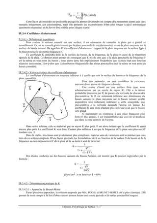 Eléments d'Hydrologie de Surface - 131 -
∫∫=
BVBV
BV dxdy)y,x(Pˆ
S
1
P
Cette façon de procéder est préférable puisqu'elle permet de prendre en compte des paramètres autres que ceux
mesurés uniquement aux pluviomètres, mais elle présente les inconvénients d'être plus longue (calcul automatique
quasiment nécessaire) et de devoir être répétée pour chaque averse.
IX.3.4- Coefficients d'abattement
X.3.4.1 - Définition et hypothèses
Pour évaluer le volume ruisselé sur une surface, il est nécessaire de connaître la pluie qui a généré ce
ruissellement. Or, on ne connaît généralement que la pluie ponctuelle (à un pluviomètre) et non la pluie moyenne sur la
surface du bassin versant. On appellera K le coefficient d'abattement : rapport de la pluie moyenne sur la surface PBV à
la pluie ponctuelle de même fréquence F.
Ce coefficient K dépendra donc de la surface du bassin, de la fréquence, de la pluie et aussi de la répartition
spatiale de la pluie. Ce dernier point permet de remarquer que K n'a de sens que si la pluie ponctuelle de fréquence F
est la même en tout point du bassin ; nous avons donc fait implicitement l'hypothèse que la pluie était une fonction
aléatoire stationnaire, c'est-à-dire que la distribution fréquentielle des pluies ponctuelles était la même en tout point du
bassin considéré.
IX.3.4.2 - Valeurs relatives du coefficient d'abattement
Le coefficient d'abattement est toujours inférieur à 1 quelle que soit la surface du bassin et la fréquence de la
pluie considérée.
Pour s'en persuader, on peut considérer la caricature
suivante d'une averse de fréquence donnée.
Une averse s'étend sur une surface finie (que nous
schématiserons par un cercle de rayon R). Elle a la même
probabilité (mesurée par F) de passer à la verticale de chacun des
pluviomètres. Si R est nettement inférieur aux dimensions du
bassin versant, la pluie moyenne sur le bassin versant qu'elle
engendrera sera nettement inférieure à celle enregistrée aux
pluviomètres à la verticale desquels l'averse est passée. Le
coefficient K sera donc d'autant plus inférieur à un que le bassin
sera grand.
Si maintenant on s'intéresse à une pluie beaucoup plus
forte (F plus grand), il est vraisemblable que ceci ne se produise
que dans la zone centrale de l'averse.
Dans notre schéma, cela se traduirait par un rayon R plus petit. Il est alors évident que le coefficient K serait
encore plus petit. Le coefficient K sera donc d'autant plus inférieur à un que la fréquence de la pluie sera plus rare (F
tendant vers 1).
Dans la réalité, les choses sont évidemment plus complexes, mais les sens de variations sont les mêmes que ceux
tirés de ce schéma simpliste. D'une façon générale, les formulations de K en fonction de la surface S du bassin et de la
fréquence au non-dépassement F de la pluie et de sa durée t sont de la forme :
t)F1(
S
a1
1
K
β
α
−
+
=
Des études conduites sur des bassins versants du Bassin Parisien, ont montré que K pouvait s'approcher par la
formule :
K =
3
t30
S
1
1
+
(S en km2 ; t en heures et F = 0.9)
IX.3.4.3 - Détermination pratique de K
IX.3.4.3.1 - Approche de Brunet-Moret
Parmi plusieurs approches, la solution proposée par MM. ROCHE et BRUNET-MORET est la plus classique. Elle
permet de tenir compte à la fois d'observations denses durant une courte période et de séries ponctuelles longues.
 