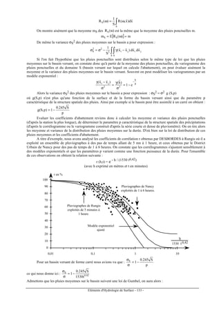 Eléments d'Hydrologie de Surface - 133 -
∫ ω=ω
S
S xd)x,(R
S
1
)(R
rr
On montre aisément que la moyenne mS des )(RS ω est la même que la moyenne des pluies ponctuelles m.
[ ] m)(REm SS =ω=
De même la variance σS
2 des pluies moyennes sur le bassin a pour expression :
∫∫ −γ−σ=σ
S S
jiji2
22
S xdxd)xx(
S
1 rrrr
Si l'on fait l'hypothése que les pluies ponctuelles sont distribuées selon le même type de loi que les pluies
moyennes sur le bassin versant, on constate donc qu'à partir de la moyenne des pluies ponctuelles, du variogramme des
pluies ponctuelles et du domaine S (bassin versant sur lequel on calcule l'abattement), on peut évaluer aisément la
moyenne et la variance des pluies moyennes sur le bassin versant. Souvent on peut modéliser les variogrammes par un
modèle exponentiel :
p
h
22
ji
e1
)h()xx( −
−=
σ
γ
=
σ
−γ
rrr
Alors la variance σS
2 des pluies moyennes sur le bassin a pour expression : σS
2 = σ2 g (S,p)
où g(S,p) n'est plus qu'une fonction de la surface et de la forme du bassin versant ainsi que du paramètre p
caractéristique de la structure spatiale des pluies. Ainsi par exemple si le bassin peut être assimilé à un carré on obtient :
p
S245.0
1)p,S(g −=
Evaluer les coefficients d'abattement reviens donc à calculer les moyenne et variance des pluies ponctuelles
(d'aprés la station la plus longue), de déterminer le paramètre p caractéristique de la structure spatiale des précipitations
(d'après le corrélogramme ou le variogramme construit d'après la série courte et dense de pluviomètre). On en tire alors
les moyenne et variance de la distribution des pluies moyennes sur la durée. D'où bien sur la loi de distribution de ces
pluies moyennes et les coefficients d'abattement.
A titre d'exemple, nous avons analysé les coefficients de corrélation r obtenus par DESBORDES à Rungis où il a
exploité un ensemble de pluviographes à des pas de temps allant de 5 mn à 1 heure, et ceux obtenus par le District
Urbain de Nancy pour des pas de temps de 1 à 6 heures. On constate que les corrélogrammes s'ajustent sensiblement à
des modèles exponentiels et que les paramètres p varient comme une fonction puissance de la durée. Pour l'ensemble
de ces observations on obtient la relation suivante :
r (h,t) = e - h / (1530 t0,42)
(avec h exprimé en mètres et t en minutes)
0
10
20
30
40
50
60
70
80
90
100
0,01 0,1 1 10
r en %
h
1530 t0,42
Pluviographes de Rungis
exploités de 5 minutes à
1 heure.
Pluviographes de Nancy
exploités de 1 à 6 heures.
Modèle exponentiel
ajusté
Pour un bassin versant de forme carré nous avions vu que :
p
S245.0
1S
−=
σ
σ
ce qui nous donne ici : 42.0
S
t1530
S245.0
1−=
σ
σ
Admettons que les pluies moyennes sur le bassin suivent une loi de Gumbel, on aura alors :
 