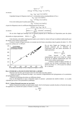 Eléments d'Hydrologie de Surface - 134 -
Sg
oSxx
e
S e)x(F
−
−
−
=
avec gS = 0,78 σS et x0S = m - 0,577 g
ou encore :
xFS = x0S + gS [- Ln{-Ln(F)}]
Cependant lorsque la fréquence tend vers 1, le deuxième terme est prépondérant et l'on a :
xFS = gS [- Ln{-Ln(F)}]
xFS = 0,78 σS [- Ln{-Ln(F)}]
Il en est de même pour les pluies ponctuelles :
xFP ˜ 0,78 σ [- Ln{-Ln(F)}]
et pour les fréquences rares le coefficient d'abattement K (S,t) devient :
K (S,t) = xFS / xFP = σS / σ
ou encore : heures)ent,kmen(S
t36
S
1)t,S(K 2
42.0
−=
On est alors frappé par l'analogie avec la formule proposée par le Ministère de l'Agriculture pour des pluies
décennales en région parisienne :
t30
S
1)t,S(K 33.0
−=
Cette formule a été établie empiriquement après avoir évalué les valeurs de K par la méthode traditionnelle pour
des durées et des surfaces quelconques.
Comme le montre la figure suivante, on constate une très bonne concordance dans la gamme de durée 1 h - 20 h
et pour les surfaces de 1 à 100 km2.
On est alors frappé par l'analogie avec la
formule proposée par le Ministère de
l'Agriculture pour des pluies décennales en
région parisienne :
t30
S
1)t,S(K 33.0
−=
Cette formule a été établie
empiriquement après avoir évalué les valeurs
de K par la méthode traditionnelle pour des
durées et des surfaces quelconques.
Comme le montre la figure suivante, on
constate une très bonne concordance dans la
gamme de durée 1 h - 20 h et pour les surfaces
de 1 à 100 km2.
IX.4 - ETUDE DE LA PLUIE EN FONCTION DE LA DUREE
Précisons tout de suite, que l'on peut concevoir cette étude sous deux aspects :
- l'étude de la pluie en fonction du temps ; ceci concerne le dépouillement des hyétogrammes et la constitution
de hyétogrammes-types ;
- l'étude de la statistique des pluies sur différentes durées.
Nous ne développerons ici que ce deuxième aspect, le premier - présentant des intérêts évidents - ne se prête
cependant pas encore à une présentation synthétique.
IX.4.1 - Notion d'intensité moyenne sur une durée
Définir l'intensité de la pluie est relativement simple. Soit h (t) la hauteur cumulée de pluie en fonction du temps.
On appellera I (t), intensité de la pluie à l'instant t, le terme :
It =
dt
)t(dh
 