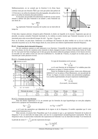 Eléments d'Hydrologie de Surface - 135 -
Malheureusement, on ne connaît pas la fonction h (t) d'une façon
continue mais par une fonction )t(hˆ qui varie par palier (des paliers de
1/10 de mm si on utilise les données d'un pluviographe, des paliers de un
jour si on utilise les données d'un pluviomètre).
Il n'est donc pas possible d'en déterminer la dérivée et nous serons
amenés à définir non plus l'intensité à un instant t, mais l'intensité sur
une durée ∆t :
I∆t =
t
)t(h
∆
∆
I∆t représente l'intensité moyenne de la pluie sur un intervalle de
temps ∆t.
2 ∆ t
∆ t
I∆ t
I2 ∆ t
Intensités
Temps
Il faut donc toujours préciser, lorsqu'on parle d'intensité, la durée sur laquelle on la mesure. Supposons que par un
procédé, on puisse connaître l'intensité maximale It. Le schéma ci-contre montre que l'intensité moyenne sur un ∆t
maximale pour cette averse décroît lorsque ∆t croît : I∆t max = I2∆t max
Pour un ∆t donné, on peut donc s'intéresser à la statistique des hauteurs de pluie tombée sur ce ∆t ou à celle des
intensités moyennes sur ce ∆t. Pour chaque durée ∆t, nous aurons une relation expérimentale intensité-fréquence.
IX.4.2 - Fonctions durée-intensité-fréquence
De très nombreux auteurs se sont intéressés à ces fonctions. L'ensemble de leurs résultats tend à montrer que
sous nos climats, les lois de variations entre intensité et durée changent de part et d'autre d'une durée limite de l'ordre
de 3 h. Ceci peut très bien s'expliquer par le fait que pour des durées allant de quelques minutes à trois heures environ,
on travaille sur une même averse (au sens de la définition C). Au-delà de 3 heures, et jusqu'à un ou deux jours, on
rencontre par contre plusieurs averses.
IX.4.2.1 - Formules du type Talbot
T= 20 ans
T= 50 ans
Intensités en mm/h
100
200
20
30
40
50
10
0,1 10,2 0,3 0,4 0,5 2
∆ t en heures
T= 2 ans
T= 5 ans
T= 10 ans
Ce type de formulation est le suivant :
I∆t =
tb
a
∆+
a et b sont fonction de la fréquence F et valables pour des
∆t inférieurs ou égaux à 3 heures environ.
Parmi les résultats les plus connus, citons ceux obtenus par
GRISOLLET sur les pluies à Paris-Montsouris, sur une période de
50 ans. La figure ci-contre en donne une présentation graphique.
Les courbes expérimentales ont pour expression mathématique :
I∆t =
tb
a
∆+
(I en mm/h ; ∆t en heures)
Période de retour 2 ans 5 ans 10 ans 20 ans 50 ans
a 23,3 35,0 43,2 47,5 53,7
b 0,115 0,150 0,167 0,177 0,183
IX.4.2.2 - Formules du type Montana
Pour des durées supérieures à 3 h, on constate que les formules du type hyperbolique ne sont plus adaptées.
MONTANA a proposé une formulation du type :
I∆t = b
)t(
a
∆
ou P∆t = a (∆t)1-b
a et b sont des paramètres qui dépendent de la région et de la fréquence. Il semble cependant que b varie
relativement lentement avec F.
Bien souvent, on pourra faire l'hypothèse que b est constant et que a, qui représente l'intensité de la pluie de
fréquence F sur un intervalle de temps unité, suit une loi à comportement asymptotiquement exponentiel. Pour des
fréquences rares, on pourra donc rechercher des expressions de l'intensité I sur un intervalle de temps ?t en fonction de
la période de retour T =
F1
1
−
par des expressions du type :
I∆t = b
oo
t
LnTgI
∆
+
 