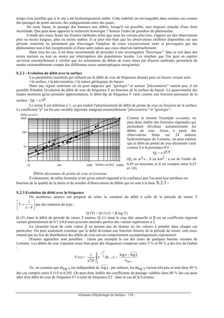 Eléments d'Hydrologie de Surface - 138 -
temps n'est justifiée que si le site a été hydrauliquement stable. Cette stabilité est envisageable dans certains cas comme
des passages de ponts anciens, des endiguements entre des quais...
De toute façon, le passage des hauteurs aux débits, lorsqu'il est possible, sera toujours entaché d'une forte
incertitude. Que peut donc apporter la recherche historique ? Surtout l'ordre de grandeur du phénomène.
L'étude des crues, basée sur d'autres méthodes telles que nous les verrons plus loin, s'appuie sur des observations
plus ou moins longues, plus ou moins stables. Il se peut très bien que les observations chiffrées disponibles sur une
période restreinte ne permettent pas d'envisager l'ampleur de crues excessivement rares et provoquées par des
phénomènes tout à fait exceptionnels et d'une autre nature que ceux observés habituellement.
Dans tous les cas, il est donc recommandé de procéder à une investigation "historique". Que ce soit dans des
textes anciens ou tout au moins par interrogation des populations locales. Les résultats que l'on peut en espérer
serviront essentiellement à vérifier que les estimations de débits de crues faites par d'autres méthodes permettent de
rendre raisonnablement compte des différentes crues catastrophiques enregistrées.
X.2.2 - Evolution du débit avec la surface
Les paramètres essentiels qui influent sur le débit de crue de fréquence donnée pour un bassin versant sont :
• la surface, • la pluviométrie, • la nature géologique du bassin.
Dans une région restreinte où on peut supposer que "géologie" et surtout "pluviométrie" varient peu, il est
possible d'étudier l'évolution du débit de crue de fréquence F en fonction de la surface du bassin. La quasi-totalité des
études montrent qu'en première approximation, le débit QF de fréquence F varie comme une fonction puissance de la
surface : QF = a Sb
Le terme b est inférieur à 1, ce qui traduit l'amortissement du débit de pointe de crue en fonction de la surface.
Le coefficient "a" est lui une variable régionale intégrant essentiellement "pluviométrie" et "géologie".
1
10
100
1000
10 100 1000 10000
Débit en m3/s
Surface en km2
Débits décennaux de pointe de crue en Lorraine
Comme le montre l'exemple ci-contre, on
peut donc établir des formules régionales qui
permettent d'évaluer sommairement les
débits de crue. Aussi, à partir des
observations faites sur 24 stations
hydrométriques de Lorraine, on peut estimer
que le débit de pointe de crue décennale varie
comme S à la puissance 0,9 :
Qi = a S0,8
(Qi en m3/s ; S en km2 ; a est de l'ordre de
0,45 en moyenne et il est compris entre 0,25
et 1,0).
.
Evidemment, de telles formules n'ont qu'un intérêt régional et la confiance que l'on peut leur attribuer est
fonction de la qualité de la durée et du nombre d'observations de débits qui en sont à la base X.2.3 -
X.2.3 Evolution du débit avec la fréquence
De nombreux auteurs ont proposé de relier la variation du débit à celle de la période de retour T






−
=
F1
1
T par des relations du type :
Q (T) = Q (1) (1 + β log T)
Q (T) étant le débit de période de retour T années; Q (1) étant la crue dite annuelle et β est un coefficient régional
variant généralement de 0,7 à 0,8 mais pouvant atteindre parfois des valeurs supérieures à 2.
Le caractère local de cette valeur β ne permet pas de donner ici les valeurs à prendre dans chaque cas
particulier. On peut seulement constater que le débit devenant une fonction linéaire de la période de retour, cela sous-
entend que les lois de distribution des débits de crue ont un comportement asymptotiquement exponentiel.
D'autres approches sont possibles : citons par exemple le cas des crues de quelques bassins versants de
Lorraine. Les débits de crue s'ajustent assez bien pour des fréquences comprises entre 2 % et 98 % à des lois de Galton
:
F (x) = ∫−
−
π
u
8
2
u
due
2
1
2
; u =
xlogs
xlogxlog −
Or, on constate que σlog x est indépendant de xlog ; par ailleurs, les σlog x varient très peu et sont dans 80 %
des cas compris entre 0,114 et 0,285. On peut donc établir des coefficients de passage valables dans 80 % des cas pour
aller d'un débit de crue de fréquence F1 à celui de fréquence F2 : dans le cas de la Lorraine :
 