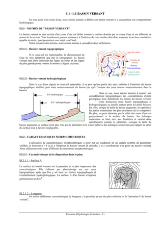 Eléments d'Hydrologie de Surface - 5 -
III - LE BASSIN VERSANT
En tout point d'un cours d'eau, nous serons amenés à définir son bassin versant et à caractériser son comportement
hydrologique.
III.1 - NOTION DE "BASSIN VERSANT"
Le bassin versant en une section d'un cours d'eau est défini comme la surface drainée par ce cours d'eau et ses affluents en
amont de la section. Tout écoulement prenant naissance à l'intérieur de cette surface doit donc traverser la section considérée,
appelée exutoire, pour poursuivre son trajet vers l'aval.
Selon la nature des terrains, nous serons amenés à considérer deux définitions.
III.1.1 - Bassin versant topographique
Si le sous-sol est imperméable, le cheminement de
l'eau ne sera déterminé que par la topographie. Le bassin
versant sera alors limité par des lignes de crêtes et des lignes
de plus grande pente comme le montre la figure ci-jointe.
Ligne de crêtes
Ligne de plus
grande pente
Courbes de
niveau
Réseau
hydrographique
III.1.2 - Bassin versant hydrogéologique
Dans le cas d'une région au sous-sol perméable, il se peut qu'une partie des eaux tombées à l'intérieur du bassin
topographique s'infiltre puis sorte souterrainement du bassin (ou qu'à l'inverse des eaux entrent souterrainement dans le
bassin).
Dans ce cas, nous serons amenés à ajouter aux
considérations topographiques des considérations d'ordre
géologique pour déterminer les limites du bassin versant.
Cette distinction entre bassin topographique et
hydrogéologique se justifie surtout pour les petits bassins.
En effet, lorsque la taille du bassin augmente, les apports et
les pertes souterraines ont plus de chance de se compenser.
De plus, on peut admettre que le débit des cours d'eau est
proportionnel à la surface du bassin, les échanges
souterrains se font, eux, aux frontières et varient donc
sensiblement comme le périmètre. Lorsque la taille du
bassin augmente, la surface croît plus vite que le périmètre et la valeur relative des échanges souterrains par rapport au débit
de surface tend à devenir négligeable.
III.2 - CARACTERISTIQUES MORPHOMETRIQUES
L'utilisation de caractéristiques morphométriques a pour but de condenser en un certain nombre de paramètres
chiffrés, la fonction h = f (x,y) à l'intérieur du bassin versant (h altitude, x et y coordonnées d'un point du bassin versant).
Nous utiliserons trois types différents de paramètres morphométriques.
III.2.1 - Caractéristiques de la disposition dans le plan
III.2.1.1 - Surface A
La surface du bassin versant est la première et la plus importante des
caractéristiques. Elle s'obtient par planimétrage sur une carte
topographique après que l'on y ait tracé les limites topographiques et
éventuellement hydrogéologiques. La surface A d'un bassin s'exprime
généralement en km2.
III.2.1.2 – Longueur
On utilise différentes caractéristiques de longueur ; la première et une des plus utilisées est le "périmètre P du bassin
versant".
B.V. hydrogéologique
B.V.hydrologique
 