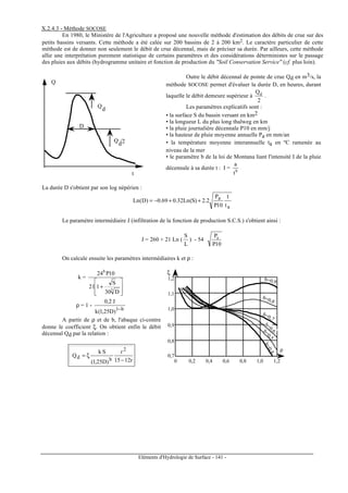 Eléments d'Hydrologie de Surface - 141 -
X.2.4.3 - Méthode SOCOSE
En 1980, le Ministère de l'Agriculture a proposé une nouvelle méthode d'estimation des débits de crue sur des
petits bassins versants. Cette méthode a été calée sur 200 bassins de 2 à 200 km2. Le caractère particulier de cette
méthode est de donner non seulement le débit de crue décennal, mais de préciser sa durée. Par ailleurs, cette méthode
allie une interprétation purement statistique de certains paramètres et des considérations déterministes sur le passage
des pluies aux débits (hydrogramme unitaire et fonction de production du "Soil Conservation Service" (cf. plus loin).
Q
d
Q
d/2
D
Q
t
Outre le débit décennal de pointe de crue Qd en m3/s, la
méthode SOCOSE permet d'évaluer la durée D, en heures, durant
laquelle le débit demeure supérieur à
2
Qd
.
Les paramètres explicatifs sont :
• la surface S du bassin versant en km2
• la longueur L du plus long thalweg en km
• la pluie journalière décennale P10 en mm/j
• la hauteur de pluie moyenne annuelle Pa en mm/an
• la température moyenne interannuelle ta en ºC ramenée au
niveau de la mer
• le paramètre b de la loi de Montana liant l'intensité I de la pluie
décennale à sa durée t : I = b
t
a
La durée D s'obtient par son log népérien :
a
a
t
1
10P
P
2.2)S(Ln32.069.0)D(Ln ++−=
Le paramètre intermédiaire J (infiltration de la fonction de production S.C.S.) s'obtient ainsi :
J = 260 + 21 Ln (
L
S
) - 54
10P
Pa
On calcule ensuite les paramètres intermédiaires k et ρ :
k =








+ 3
b
D30
S
121
10P24
ρ = 1 -
b1
)D25,1(k
J2,0
−
A partir de ρ et de b, l'abaque ci-contre
donne le coefficient ξ. On obtient enfin le débit
décennal Qd par la relation :
r1215
r
)D25,1(
Sk
Q
2
bd
−
ξ=
b=0,9
b=0,8
b=0,7
b=0,6
b=0,5
b=0,4
1,2
1,1
1,0
0,9
0,8
0,7
ξ
0 0,2 0,4 0,6 0,8 1,0 1,2
ρ
 