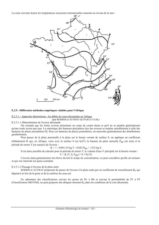 Eléments d'Hydrologie de Surface - 142 -
La carte suivante donne les températures moyennes interannuelles ramenée au niveau de la mer :
0 100 200 km
10°
11°
11°
12°
12°
13°
13°
14°
14°
14°
14°
15°
15°
16°
16°
15°
14°
13°
10°
X.2.5 - Différentes méthodes empiriques valables pour l'Afrique
X.2.5.1 - Approche déterministe - les débits de crues décennales en Afrique
(par RODIER et AUVRAY de l'O.R.S.T.O.M.)
X.2.5.1.1 Détermination de l'averse décennale
On constate que les fortes averses présentent un corps de courte durée et qu'il ne se produit généralement
qu'une seule averse par jour. La statistique des hauteurs précipitées lors des averses se ramène sensiblement à celle des
hauteurs de pluies journalières Pj. Pour ces hauteurs de pluies journalières, on rencontre généralement des distributions
gumbeliennes.
Pour passer de la pluie ponctuelle à la pluie sur le bassin versant de surface S, on applique un coefficient
d'abattement K qui, en Afrique, varie avec la surface S (en km2), la hauteur de pluie annuelle Pan (en mm) et la
période de retour T (en années) de l'averse :
K = 1 - 0,001 (9 log T - 0,042 Pan + 152) log S
Il est donc possible de calculer pour la période de retour T, le volume d'eau V précipité sur le bassin versant :
V = K (T, S, Pan) ∗ S ∗ Pj (T)
L'averse étant généralement très brève devant le temps de concentration, on peut considérer qu'elle est unitaire
et que son intensité est quasi-constante.
X.2.5.1.2 Passage à l'averse de la pluie nette
RODIER et AUVRAY proposent de passer de l'averse à la pluie nette par un coefficient de ruissellement Kr qui
dépend à la fois de la perte et de la maîtrise du sous-sol.
En admettant des classifications suivant les pertes de R1 à R6 et suivant la perméabilité de P1 à P5
(Classification ORSTOM), on peut proposer des abaques donnant Kr dans les conditions de la crue décennale.
 