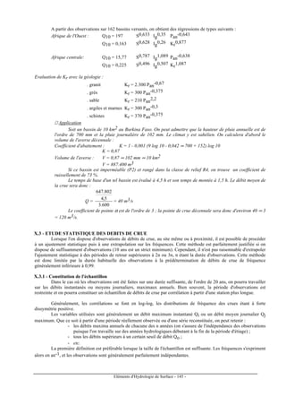 Eléments d'Hydrologie de Surface - 145 -
A partir des observations sur 162 bassins versants, on obtient des régressions de types suivants :
Afrique de l'Ouest : Q10 = 197 S0,633 Ig
0,35 Pan
-0,643
Q10 = 0,163 S0,628 Ig
0,26 Kr
0,877
Afrique centrale: Q10 = 15,77 S0,787 Ig
1,089 Pan
-0,638
Q10 = 0,225 S0,496 Ig
0,507 Kr
1,087
Evaluation de Kr avec la géologie :
. granit Kr = 2.300 Pan
-0,67
. grès Kr = 300 Pan
-0,375
. sable Kr = 210 Pan
2,2
. argiles et marnes Kr = 300 Pan
-0,3
. schistes Kr = 370 Pan
-0,375
 Application
Soit un bassin de 10 km2 au Burkina Faso. On peut admettre que la hauteur de pluie annuelle est de
l'ordre de 700 mm et la pluie journalière de 102 mm. Le climat y est sahélien. On calculera d'abord le
volume de l'averse décennale :
Coefficient d'abattement : K = 1 - 0,001 (9 log 10 - 0,042 ∞ 700 + 152) log 10
K = 0,87
Volume de l'averse : V = 0,87 ∞ 102 mm ∞ 10 km2
V = 887.400 m3
Si ce bassin est imperméable (P2) et rangé dans la classe de relief R4, on trouve un coefficient de
ruissellement de 73 %.
Le temps de base d'un tel bassin est évalué à 4,5 h et son temps de montée à 1,5 h. Le débit moyen de
la crue sera donc :
Q =
600.3
5,4
802.647
= 40 m3/s
Le coefficient de pointe α est de l'ordre de 3 ; la pointe de crue décennale sera donc d'environ 40 ∞ 3
= 120 m3/s.
X.3 - ETUDE STATISTIQUE DES DEBITS DE CRUE
Lorsque l'on dispose d'observations de débits de crue, au site même ou à proximité, il est possible de procéder
à un ajustement statistique puis à une extrapolation sur les fréquences. Cette méthode est parfaitement justifiée si on
dispose de suffisamment d'observations (10 ans est un strict minimum). Cependant, il n'est pas raisonnable d'extrapoler
l'ajustement statistique à des périodes de retour supérieures à 2n ou 3n, n étant la durée d'observations. Cette méthode
est donc limitée par la durée habituelle des observations à la prédétermination de débits de crue de fréquence
généralement inférieure à 0,99.
X.3.1 - Constitution de l'échantillon
Dans le cas où les observations ont été faites sur une durée suffisante, de l'ordre de 20 ans, on pourra travailler
sur les débits instantanés ou moyens journaliers, maximaux annuels. Bien souvent, la période d'observations est
restreinte et on pourra constituer un échantillon de débits de crue par corrélation à partir d'une station plus longue.
Généralement, les corrélations se font en log-log, les distributions de fréquence des crues étant à forte
dissymétrie positive.
Les variables utilisées sont généralement un débit maximum instantané Qi ou un débit moyen journalier Qj
maximum. Que ce soit à partir d'une période réellement observée ou d'une série reconstituée, on peut retenir :
- les débits maxima annuels de chacune des n années (on s'assure de l'indépendance des observations
puisque l'on travaille sur des années hydrologiques débutant à la fin de la période d'étiage) ;
- tous les débits supérieurs à un certain seuil de débit Qo ;
- etc.
La première définition est préférable lorsque la taille de l'échantillon est suffisante. Les fréquences s'expriment
alors en an-1, et les observations sont généralement parfaitement indépendantes.
 