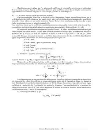 Eléments d'Hydrologie de Surface - 147 -
Manifestement, ceci implique que l'on admet que le coefficient de pointe défini sur une crue est indépendant
de la fréquence de la crue et que le coefficient est identique, qu'on le définisse comme il a été fait plus haut ou comme
rapport d'un débit instantané de fréquence F au débit moyen journalier de même fréquence.
X.3.3.2 - On connaît quelques valeurs du coefficient de pointe
Ceci est généralement le cas pour les dernières années d'observations. On peut raisonnablement penser que la
loi de distribution de r est la même pour une station donnée selon que l'on s'intéresse aux crues maximales annuelles ou
mensuelles. Ainsi, même avec un nombre restreint n d'années d'observations simultanées des Qj et des Qi, on peut
étudier la statistique des r sur un échantillon de taille 12n.
Nous admettrons ensuite que les coefficients r sont indépendants des valeurs de Qj. Ceci se vérifie généralement. Dans
ces conditions, les Qi sont une variable aléatoire produit de deux autres variables aléatoires Qj et r : Qi = r Qj
Or, on connaît la distribution statistique des r d'après 12n mois ; de même, la distribution statistique des Qj est
connue d'après une longue période. On peut donc évaluer la distribution des Qi d'après la combinaison des lois de
distribution des Qj et des r. Une étude très complète a été menée en 1976 sur ce sujet par le C.T.G.R.E.F. qui a publié
un ensemble d'abaques permettant de résoudre ce problème. La combinaison des lois des probabilités dépend de leur
type et des paramètres d'ajustement. Les principaux types de lois envisagées sont :


. la loi de Galton
. la loi de Gumbel
. la loi de Pearson
pour la distribution F des Qj


. la loi de Gauss
. la loi de Galton
pour la distribution G des r
La distribution I des débits instantanés des Qi est :
I (Qi) = ∫ D
f (Qj) g (r) d Qj d r
D étant le domaine où Qj  Qi , f et g étant les densités de probabilité de F et G.
Du point de vue des ajustements, toutes les lois envisagées sont à deux paramètres. On peut donc caractériser
chaque ajustement par un nombre sans dimension ; le coefficient de variation C a été retenu :
C =
moyenne
typeécart −
=
x
sx
avec : ∑=
=
n
1i
ix
n
1
x et
1-n
xn-x
n
1i
22
i
x
∑=
=σ
Les abaques suivant ne concernent que des débits moyens journaliers distribués selon une loi de Gumbel (cas
très fréquent) et des valeurs du coefficient de pointe r distribués selon des lois de Gauss où de Galton. Les abaques se
lisent d'abord en choisissant les lois de distribution des r et des Qj. Chaque diagramme correspond à une valeur Cq du
coefficient de variation des Qj. En ordonnées sont portées les fréquences F du quantile cherché et en abscisses, les
valeurs d'un coefficient correctif λ. Dans chaque diagramme, le faisceau de courbe est paramétré suivant les valeurs du
coefficient de variation Cr des coefficients de pointe.
Le coefficient correctif λ est tel que :
QiF
= QjF
r λ(Cq,Cr,F)
 