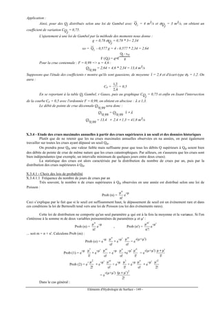 Eléments d'Hydrologie de Surface - 149 -
Application :
Ainsi, pour des Qj distribués selon une loi de Gumbel avec jQ = 4 m3/s et σQj
= 3 m3/s, on obtient un
coefficient de variation CQj
= 0,75.
L'ajustement à une loi de Gumbel par la méthode des moments nous donne :
g = 0,78 σQj
= 0,78 * 3= 2,34
xo = jQ - 0,577 g = 4 - 0,577 * 2,34 = 2,64
F (Qj) = e-e-
Qj - xo
g
Pour la crue centennale : F = 0,99 = u = 4,6 :
Qj0,99
= 2,64 + 4,6 * 2,34 = 13,4 m3/s
Supposons que l'étude des coefficients r montre qu'ils sont gaussiens, de moyenne r = 2,4 et d'écart-type σr = 1,2. On
aura :
Cr =
4,2
2,1
= 0,5
En se reportant à la table Qj Gumbel, r Gauss, puis au graphique CQj
= 0,75 et enfin en lisant l'intersection
de la courbe Cr = 0,5 avec l'ordonnée F = 0,99, on obtient en abscisse : λ ≅ 1,3.
Le débit de pointe de crue décennale Qi0,99
sera donc :
Qi0,99
= Qj0,99
r ∗ λ
Qi0,99
= 13,4 ∗ 2,4 ∗ 1,3 = 41,8 m3/s
X.3.4 - Etude des crues maximales annuelles à partir des crues supérieures à un seuil et des données historiques
Plutôt que de ne retenir que les na crues maximales annuelles observées en na années, on peut également
travailler sur toutes les crues ayant dépassé un seuil Qo.
On prendra pour Qo une valeur faible mais suffisante pour que tous les débits Q supérieurs à Qo soient bien
des débits de pointe de crue de même nature que les crues catastrophiques. Par ailleurs, on s'assurera que les crues sont
bien indépendantes (par exemple, un intervalle minimum de quelques jours entre deux crues).
La statistique des crues est alors caractérisée par la distribution du nombre de crues par an, puis par la
distribution des crues supérieures à Qo.
X.3.4.1 - Choix des lois de probabilité
X.3.4.1.1 Fréquence du nombre de jours de crues par an
Très souvent, le nombre n de crues supérieures à Qo observées en une année est distribué selon une loi de
Poisson :
Prob (n) =
!n
µn
e
-µ
Ceci s’explique par le fait que si le seuil est suffisamment haut, le dépassement de seuil est un événement rare et dans
ces conditions la loi de Bernoulli tend vers une loi de Poisson (ou loi des évènements rares).
Cette loi de distribution ne comporte qu'un seul paramètre µ qui est à la fois la moyenne et la variance. Si l'on
s'intéresse à la somme m de deux variables poissonniènes de paramètres µ et µ' :
Prob (n) =
!n
µn
e
-µ
, Prob (n') =
!'n
'µ 'n
e
-µ'
... soit m = n + n'. Calculons Prob (m) :
Prob (o) = e
-µ
!o
µo
∗ e
-µ'
!o
'µ o
= e
-(µ+µ')
Prob (1) = e
-µ
!1
µ1
∗ e
-µ'
!o
'µ o
+ e
-µ
!o
µo
∗e
-µ'
!1
'µ 1
= e
-(µ+µ')
!1
'µµ +
Prob (2) = e
-
!2
µ2
∗ e
-µ'
!o
'µ o
+ e
-µ
!1
µ1
+ e
-µ
!o
µo
∗ e
-µ'
!2
'µ 2
= e
-(µ+µ')
!2
)'µµ( 2
+
Dans le cas général :
 