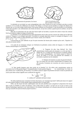 Eléments d'Hydrologie de Surface - 6 -
Schématisation du périmètre d’un bassin
versant
Ajout d’un périmètre fictif
pour un bassin versant repliè
Le périmètre est curvimétré sur carte cartographique mais, selon l'échelle de la carte, les détails sont plus ou moins
nombreux et il en résulte des différences de mesures. Par ailleurs, on devrait souvent prendre en compte des détails de la
frontière qui, on s'en rend compte intuitivement, n'ont aucune influence sur l'écoulement. Avant de procéder au curvimétrage,
il faut donc procéder à une schématisation des limites du bassin, soit par des courbes à grand rayon de courbure, soit par un
tracé polygonal.
Dans des cas particuliers tels que celui d'un bassin replié sur lui-même, on pourra être amené à tracer des contours
fictifs qui tiendront compte de chaque cas particulier.
Le périmètre P n'est généralement pas utilisé directement mais le plus souvent à travers des valeurs qui en dérivent,
comme la "longueur L du rectangle équivalent". On définit le rectangle équivalent comme le rectangle de longueur L et de
largeur l qui a même surface et même périmètre que le bassin versant, soit à l'aide de :
P = 2 . (L + l) et A = L . l
L'inconvénient de cette méthode est que l'on peut rencontrer des bassins plus compacts qu'un carré ; l'équation n'a
alors plus de racines réelles !
A la suite de ces remarques critiques sur l'utilisation du périmètre comme critère de longueur, il a fallu définir
d'autres caractéristiques et en particulier :
G
l g
Ll t
- la "longueur du plus long thalweg" (lt). Cette
caractéristique n'amène guère de remarques si ce n'est que dans la
plupart des cas, on admet qu'il faut poursuivre le thalweg indiqué
sur les cartes topographiques, vers l'amont jusqu'à la limite du
bassin. De même, si le cours aval présente des méandres, on
curvimètre en général tous les méandres.
- la "distance de l'exutoire au centre de gravité du bassin"
(lg). Ceci paraît être une bonne caractéristique de longueur mais
elle nécessite l'évaluation de la position du centre de gravité du
bassin ;
- la "plus grande longueur entre deux points de la frontière" (L). On utilise cette caractéristique surtout en
association avec la "plus grande largeur" (l) perpendiculaire à la plus grande longueur. La caractéristique de forme la
plus utilisée est le "coefficient Kc de Gravelius". Il se définit comme le rapport du périmètre du bassin versant au périmètre du
cercle ayant même surface (appelée aussi coefficient de capacité) :
Kc =
A2
P
Π
= 0,28
A
P
A : surface et P : périmètre du bassin versant
On utilise également pour caractériser la forme d'un bassin, son "rectangle équivalent" (défini plus haut) et le rapport
de la plus grande longueur à la plus grande largeur perpendiculaire (voir plus haut).
Enfin, une des façons des plus sophistiquées (mais des plus pénibles) pour caractériser la disposition d'un bassin
dans le plan est d'établir la courbe aire-distance. Cette courbe donne la surface s en km2 (ou en %) qui se trouve à une
distance hydraulique supérieure à une valeur donnée d. (La distance hydraulique est la distance parcourue par une particule
d'eau qui ruisselle d'un point du bassin jusqu'à l'exutoire.)
 