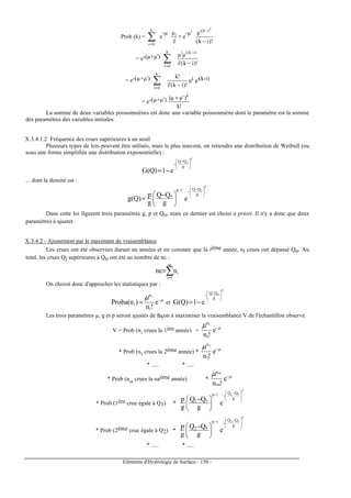 Eléments d'Hydrologie de Surface - 150 -
Prob (k) = ∑=
k
0i
e
-µ
!i
µi
∗ e
-µ'
)!ik(
'µ
)ik(
−
−
= e-(µ+µ')
)!ik(!i
µµ )ik(iik
0i
−
−
=
∑
= e-(µ+µ')
)!ik(!i
!k
k
0i
−∑=
µi µ'(k-i)
= e-(µ+µ')
!k
)'µµ( k
+
La somme de deux variables poissonniènes est donc une variable poissonniène dont le paramètre est la somme
des paramètres des variables initiales.
X.3.4.1.2 Fréquence des crues supérieures à un seuil
Plusieurs types de lois peuvent être utilisés, mais le plus souvent, on retiendra une distribution de Weibull (ou
sous une forme simplifiée une distribution exponentielle) :
p
o
g
QQ
e1)Q(G





 −
−
−=
... dont la densité est :
p
o
g
QQ1p
o
e
g
QQ
g
p
)Q(g





 −
−−





 −
=
Dans cette loi figurent trois paramètres g, p et Qo, mais ce dernier est choisi a priori. Il n'y a donc que deux
paramètres à ajuster.
X.3.4.2 - Ajustement par le maximum de vraisemblance
Les crues ont été observées durant na années et on constate que la ième année, ni crues ont dépassé Qo. Au
total, les crues Qj supérieures à Qo ont été au nombre de nc :
∑=
=
na
1i
innc
On choisit donc d'approcher les statistiques par :
µµ −
= e
!n
)n(obaPr
i
n
i
i
et
p
o
g
QQ
e1)Q(G





 −
−
−=
Les trois paramètres µ, g et p seront ajustés de façon à maximiser la vraisemblance V de l'échantillon observé.
V = Prob (n1
crues la 1ère année) = µµ −
e
!n1
n1
* Prob (n2
crues la 2ème année) * µµ −
e
!n2
n2
* ..... * .....
* Prob (nna
crues la naème année) * µµ −
e
!nna
nna
* Prob (1ère crue égale à Q1) *
p
o1
g
QQ1p
o1
e
g
QQ
g
p 






 −
−−





 −
* Prob (2ème crue égale à Q2) *
p
o2
g
QQ1p
o2
e
g
QQ
g
p 






 −
−−





 −
* ..... * .....
 